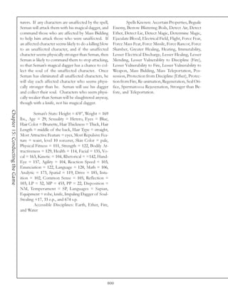 turers. If any characters are unaffected by the spell,            Spells Known: Ascertain Properties, Beguile
                                  Seman will attack them with his magical dagger, and       Enemy, Bestow Blistering Boils, Detect Air, Detect
                                  command those who are affected by Mass Bidding            Ether, Detect Lie, Detect Magic, Determine Magic,
                                  to help him attack those who were unaffected. If          Ejaculate Blood, Electrical Field, Flight, Force Fear,
                                  an affected character seems likely to do a killing blow   Force Mass Fear, Force Missile, Force Rancor, Force
                                  to an unaffected character, and if the unaffected         Slumber, Greater Healing, Heating, Immutability,
                                  character seems physically stronger than Seman, then      Lesser Electrical Discharge, Lesser Healing, Lesser
                                  Seman is likely to command them to stop attacking,        Mending, Lesser Vulnerablity to Discipline (Fire),
                                  so that Seman’s magical dagger has a chance to col-       Lesser Vulnerability to Fire, Lesser Vulnerability to
                                  lect the soul of the unaffected character. Once           Weapon, Mass Bidding, Mass Teleportation, Pos-
                                  Seman has eliminated all unaffected characters, he        session, Protection from Discipline (Ether), Protec-
                                  will slay each affected character who seems physi-        tion from Fire, Re-animation, Regeneration, Seal Ori-
                                  cally stronger than he. Seman will use his dagger         fice, Spermatozoa Rejuvenation, Stronger than Be-
                                  and collect their soul. Characters who seem physi-        fore, and Teleportation.
                                  cally weaker than Seman will be slaughtered anyway,
                                  though with a knife, not his magical dagger.
Chapter 15: Conducting the Game




                                          Seman’s Stats: Height = 6’0”, Weight = 169
                                  lbs., Age = 29, Sexuality = Hetero, Eyes = Blue,
                                  Hair Color = Brunette, Hair Thickness = Thick, Hair
                                  Length = middle of the back, Hair Type = straight,
                                  Most Attractive Feature = eyes, Most Repulsive Fea-
                                  ture = waist, level 10 sorcerer, Skin Color = pale,
                                  Physical Fitness = 111, Strength = 122, Bodily At-
                                  tractiveness = 129, Health = 114, Facial = 135, Vo-
                                  cal = 163, Kinetic = 104, Rhetorical = =142, Hand-
                                  Eye = 157, Agility = 104, Reaction Speed = 103,
                                  Enunciation = 122, Language = 128, Math = 106,
                                  Analytic = 173, Spatial = 119, Drive = 185, Intu-
                                  ition = 102, Common Sense = 105, Reflection =
                                  103, LP = 32, MP = 453, PP = 22, Disposition =
                                  NM, Temperament = SP, Languages = Sapian,
                                  Equipment = robe, knife, Impaling Dagger of Soul-
                                  Stealing +17, 33 e.p., and 674 s.p.
                                          Accessible Disciplines: Earth, Ether, Fire,
                                  and Water




                                                                                        800
 