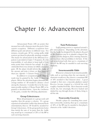 Chapter 16: Advancement

        Advancement Points (AP) are points that
                                                                        Task Performance
measure how well a character meets the goal of their
                                                                  Each gaming session is organized around a
current occupation. Different occupations have
                                                          plot and a purpose. Depending on the adventure
different goals and advance in different ways. For




                                                                                                                   Chapter 16: Advancement
                                                          that the Aedile has designed for the players, the goal
instance, wizards gain AP for casting spells, while
                                                          of the characters may be to plunder a dragon’s lair,
warriors get them for physically attacking creatures.
                                                          explore a nearby dungeon, find a missing character,
The means for advancement in the different occu-
                                                          and too many other possibilities to list here. If the
pations is provided in Chapter 7: Occupation. It is the
                                                          task is performed well, then up to a maximum of
responsibility of each player to keep track of how
                                                          25% of the BP may be awarded to each surviving
many points their character has earned. It is rec-
                                                          character.
ommended that every instance in which a character
gains AP, the player should inform the Aedile of
the amount and write it down on their character                       Insurmountable Odds
sheet (see Appendix 1: Character Sheets).                          Whenever a character beats insurmountable
        In addition to occupational goals, other re-      odds, such as surviving when the vast majority of
wards may be granted by the Aedile to deserving           characters would not, they deserve a maximum BP
players. Before the adventure begins, determine the       of 10% awarded to that character alone. A good
average number of AP needed to advance a level            example is that once a muscular gladiator named
among the characters. Consider this to be the maxi-       Boeotos became trapped in a kobold lair with
mum possible number of Bonus Points (BP) to be            roughly a hundred kobolds. Most characters would
granted as described below. Upon the conclusion           clearly die, but amazingly, Boeotos hacked and
of the game, consider the following adjustments:          slashed his way through dozens of them, living to
                                                          tell the tale.
             Group Cohesiveness
        When all participants in a group work well                    Noteworthy Creativity
together, then the group is cohesive. If a group                  Should a player do something that consti-
experienced substantial conflict that detracted from      tutes noteworthy creativity, then up to a maximum
entertainment, then no AP should be awarded for           of 10% of the BP may be awarded to that player’s
Group Cohesiveness. If the group performs better          character at the Aedile’s discretion.
than merely the sum of its parts, then the Aedile
may award up to a maximum of 25% of the BP to
each surviving character.

                                                      801
 