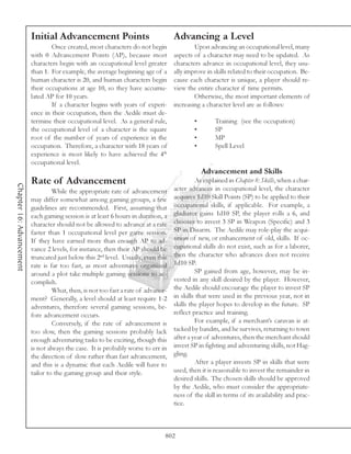 Initial Advancement Points                                Advancing a Level
                                  Once created, most characters do not begin                Upon advancing an occupational level, many
                          with 0 Advancement Points (AP), because most              aspects of a character may need to be updated. As
                          characters begin with an occupational level greater       characters advance in occupational level, they usu-
                          than 1. For example, the average beginning age of a       ally improve in skills related to their occupation. Be-
                          human character is 20, and human characters begin         cause each character is unique, a player should re-
                          their occupations at age 10, so they have accumu-         view the entire character if time permits.
                          lated AP for 10 years.                                            Otherwise, the most important elements of
                                  If a character begins with years of experi-       increasing a character level are as follows:
                          ence in their occupation, then the Aedile must de-
                          termine their occupational level. As a general rule,              •        Training (see the occupation)
                          the occupational level of a character is the square               •        SP
                          root of the number of years of experience in the                  •        MP
                          occupation. Therefore, a character with 18 years of               •        Spell Level
                          experience is most likely to have achieved the 4th
                          occupational level.
                                                                                                Advancement and Skills
                          Rate of Advancement                                                As explained in Chapter 8: Skills, when a char-
Chapter 16: Advancement




                                   While the appropriate rate of advancement        acter advances in occupational level, the character
                          may differ somewhat among gaming groups, a few            acquires 1d10 Skill Points (SP) to be applied to their
                          guidelines are recommended. First, assuming that          occupational skills, if applicable. For example, a
                          each gaming session is at least 6 hours in duration, a    gladiator gains 1d10 SP, the player rolls a 6, and
                          character should not be allowed to advance at a rate      chooses to invest 3 SP in Weapon (Specific) and 3
                          faster than 1 occupational level per game session.        SP in Disarm. The Aedile may role-play the acqui-
                          If they have earned more than enough AP to ad-            sition of new, or enhancement of old, skills. If oc-
                          vance 2 levels, for instance, then their AP should be     cupational skills do not exist, such as for a laborer,
                          truncated just below this 2nd level. Usually, even this   then the character who advances does not receive
                          rate is far too fast, as most adventures organized        1d10 SP.
                          around a plot take multiple gaming sessions to ac-                 SP gained from age, however, may be in-
                          complish.                                                 vested in any skill desired by the player. However,
                                   What, then, is not too fast a rate of advance-   the Aedile should encourage the player to invest SP
                          ment? Generally, a level should at least require 1-2      in skills that were used in the previous year, not in
                          adventures, therefore several gaming sessions, be-        skills the player hopes to develop in the future. SP
                          fore advancement occurs.                                  reflect practice and training.
                                   Conversely, if the rate of advancement is                 For example, if a merchant’s caravan is at-
                          too slow, then the gaming sessions probably lack          tacked by bandits, and he survives, returning to town
                          enough adventuring tasks to be exciting, though this      after a year of adventures, then the merchant should
                          is not always the case. It is probably worse to err in    invest SP in fighting and adventuring skills, not Hag-
                          the direction of slow rather than fast advancement,       gling.
                          and this is a dynamic that each Aedile will have to                After a player invests SP in skills that were
                          tailor to the gaming group and their style.               used, then it is reasonable to invest the remainder in
                                                                                    desired skills. The chosen skills should be approved
                                                                                    by the Aedile, who must consider the appropriate-
                                                                                    ness of the skill in terms of its availability and prac-
                                                                                    tice.



                                                                                802
 