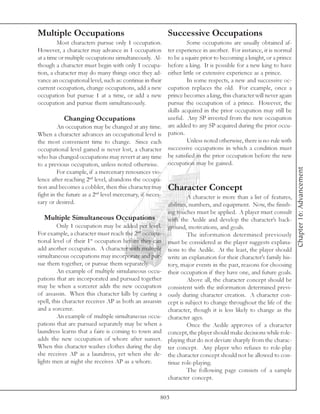 Multiple Occupations                                      Successive Occupations
         Most characters pursue only 1 occupation.                Some occupations are usually obtained af-
However, a character may advance in 1 occupation        ter experience in another. For instance, it is normal
at a time or multiple occupations simultaneously. Al-   to be a squire prior to becoming a knight, or a prince
though a character must begin with only 1 occupa-       before a king. It is possible for a new king to have
tion, a character may do many things once they ad-      either little or extensive experience as a prince.
vance an occupational level, such as: continue in their           In some respects, a new and successive oc-
current occupation, change occupations, add a new       cupation replaces the old. For example, once a
occupation but pursue 1 at a time, or add a new         prince becomes a king, this character will never again
occupation and pursue them simultaneously.              pursue the occupation of a prince. However, the
                                                        skills acquired in the prior occupation may still be
            Changing Occupations                        useful. Any SP invested from the new occupation
         An occupation may be changed at any time. are added to any SP acquired during the prior occu-
When a character advances an occupational level is pation.
the most convenient time to change. Since each                    Unless noted otherwise, there is no rule with
occupational level gained is never lost, a character    successive occupations in which a condition must
who has changed occupations may revert at any time be satisfied in the prior occupation before the new
to a previous occupation, unless noted otherwise.       occupation may be gained.




                                                                                                                   Chapter 16: Advancement
         For example, if a mercenary renounces vio-
lence after reaching 2nd level, abandons the occupa-
tion and becomes a cobbler, then this character may Character Concept
fight in the future as a 2nd level mercenary, if neces-           A character is more than a list of features,
sary or desired.                                        abilities, numbers, and equipment. Now, the finish-
                                                          ing touches must be applied. A player must consult
  Multiple Simultaneous Occupations                       with the Aedile and develop the character’s back-
         Only 1 occupation may be added per level.        ground, motivations, and goals.
For example, a character must reach the 2nd occupa-                The information determined previously
tional level of their 1st occupation before they can      must be considered as the player suggests explana-
add another occupation. A character with multiple         tions to the Aedile. At the least, the player should
simultaneous occupations may incorporate and pur-         write an explanation for their character’s family his-
sue them together, or pursue them separately.             tory, major events in the past, reasons for choosing
         An example of multiple simulaneous occu-         their occupation if they have one, and future goals.
pations that are incorporated and pursued together                 Above all, the character concept should be
may be when a sorcerer adds the new occupation            consistent with the information determined previ-
of assassin. When this character kills by casting a       ously during character creation. A character con-
spell, this character receives AP as both an assassin     cept is subject to change throughout the life of the
and a sorcerer.                                           character, though it is less likely to change as the
         An example of multiple simultaneous occu-        character ages.
pations that are pursued separately may be when a                  Once the Aedile approves of a character
laundress learns that a faire is coming to town and       concept, the player should make decisions while role-
adds the new occupation of whore after sunset.            playing that do not deviate sharply from the charac-
When this character washes clothes during the day         ter concept. Any player who refuses to role-play
she receives AP as a laundress, yet when she de-          the character concept should not be allowed to con-
lights men at night she receives AP as a whore.           tinue role-playing.
                                                                   The following page consists of a sample
                                                          character concept.


                                                      803
 