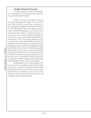 Sample Character Concept
                                  A sample character concept is provided be-
                          low. The character is a human male slave-trader who
                          is age 31 and named Godricus.

                                  Godricus was born and raised in a human
                          city with a flourishing slave-trade. As a serf and an
                          only-child, Godricus entered the occupation of
                          slave-trader like his father, Thorald, due to familiar-
                          ity. Thorald taught Godricus that slavery is part of
                          nature, and like anything else, can be good or bad.
                          For instance, the mother of Godricus, Imania, was
                          once a slave who Thorald bought and intended to
                          sell. She was one of many. But, Thorald fell in love
                          with Imania. A few years after Godricus was born,
                          a customer was observing Thorald’s slaves for sale,
                          and offered Thorald a large sum of silver for Imania.
                          Godricus protested instantly and hurled the bucket
                          in his hand at the customer. Thorald apologized to
Chapter 16: Advancement




                          the customer for the actions of his son, punished
                          Godricus, and sold Imania. One of the first lessons
                          learned by Godricus was that everything and every-
                          one has a price. Thorald and Godricus lived richly
                          for many years. When Godricus became old enough,
                          Thorald taught him how to buy and sell slaves.
                                  Thorald died recently. After Godricus over-
                          came his grief, he decided to travel abroad while
                          trading slaves. After he is satisfied with adventuring
                          the lands, Godricus hopes to find an exotic beauty
                          and settle down. However, he vows never to trade
                          her away. At the moment, Godricus looks forward
                          to distant horizons and adventure.




                                                                                804
 
