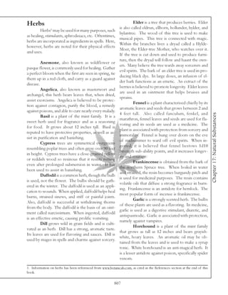 Herbs                                                                   Elder is a tree that produces berries. Elder
                                                              is also called eldrun, ellhorn, hollunder, hylder, and
         Herbs1 may be used for many purposes, such
                                                              hylantree. The wood of this tree is used to make
as healing, stimulants, aphrodisiacs, etc. Oftentimes,
                                                              musical pipes. This tree is connected with magic.
herbs are incorporated as ingredients in spells. Here,
                                                              Within the branches lives a dryad called a Hylde-
however, herbs are noted for their physical effects
                                                              Moer, the Elder-tree Mother, who watches over it.
and uses.
                                                              If the tree is cut down and used to produce furni-
                                                              ture, then the dryad will follow and haunt the own-
         Anemone, also known as wildflower or
                                                              ers. Many believe the tree wards away sorcerers and
pasque flower, is commonly used for healing. Gather
                                                              evil spirits. The bark of an elder tree is used in pro-
a perfect bloom when the first are seen in spring, tie
                                                              ducing black dye. In large doses, an infusion of el-
them up in a red cloth, and carry as a guard against
                                                              der bark functions as an emetic. An extract of the
disease.
                                                              berries is believed to promote longevity. Elder leaves
         Angelica, also known as masterwort and
                                                              are used in an ointment that helps bruises and
archangel, this herb bears leaves that, when dried,
                                                              sprains.
assist exorcisms. Angelica is believed to be protec-
                                                                        Fennel is a plant characterized chiefly by its
tion against contagion, purify the blood, a remedy
                                                              aromatic leaves and seeds that grows between 2 and
against poisons, and able to cure nearly every malady.
                                                              4 feet tall. Also called fanculum, fenkel, and




                                                                                                                             Chapter 17: Natural Substances
         Basil is a plant of the mint family. It is a
                                                              marathron, fennel leaves and seeds are used for fla-
sweet herb used for fragrance and as a seasoning
                                                              voring and its seeds are used as a medicine. The
for food. It grows about 12 inches tall. Basil is
                                                              plant is associated with protection from sorcery and
reputed to have protective properties, as well as as-
                                                              immorality. Fennel is hung over doors on the eve
sist in purification and banishing.
                                                              of midsummer to ward off evil spirits. When in-
         Cypress trees are symmetrical evergreens
                                                              gested, it is believed that fennel bestows 1d10
resembling poplar trees and often grow over 90 feet
                                                              Strength sub-ability points, and it increases longev-
in height. Cypress trees have a close-grained yellow
                                                              ity and courage.
or reddish wood so resinous that it resists rotting
                                                                        Frankincense is obtained from the bark of
even after prolonged submersion in water. It has
                                                              the northern Spruce tree. When boiled in water
been used to assist in banishing.
                                                              and strained, the resin becomes burgundy pitch and
         Daffodil is a common herb, though the bulb
                                                              is used for medicinal purposes. The resin contains
is used, not the flower. The bulbs should be gath-
                                                              volatile oils that diffuse a strong fragrance in burn-
ered in the winter. The daffodil is used as an appli-
                                                              ing. Frankincense is an antidote for hemlock. The
cation to wounds. When applied, daffodil helps heal
                                                              most popular form of incense is frankincense.
burns, strained sinews, and stiff or painful joints.
                                                                        Garlic is a strongly scented herb. The bulbs
Also, daffodil is successful at withdrawing thorns
                                                              of these plants are used as a flavoring. In medicine,
from the body. The daffodil is the basis of an oint-
                                                              garlic is used as a digestive stimulant, diuretic, and
ment called narcissimum. When ingested, daffodil
                                                              antispasmodic. Garlic is associated with protection,
is an effective emetic, causing prolific vomiting.
                                                              namely against vampires.
         Dill grows wild in grain fields and is culti-
                                                                        Horehound is a plant of the mint family
vated as an herb. Dill has a strong, aromatic taste.
                                                              that grows as tall as 12 inches and bears grayish-
Its leaves are used for flavoring and sauces. Dill is
                                                              white, hoary leaves. An aromatic oil may be ob-
used by mages in spells and charms against sorcery.
                                                              tained from the leaves and is used to make a syrup
                                                              tonic. White horehound is an anti-magical herb. It
                                                              is a lesser antidote against poison, specifically spider
                                                              venom.

1. Information on herbs has been referenced from www.botanicals.com, as cited in the References section at the end of this
book.

                                                          807
 