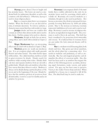 Hyssop grows about 2 feet in height and                     Rosemary is an evergreen shrub of the mint
                                 has aromatic leaves. The leaves are used as a me-           family that is widely cultivated in dry soils for its
                                 dicinal herb for pulmonary disorders as well as the         aromatic leaves used for seasoning, which yield a
                                 common cold and influenza. Otherwise, hyssop is             volatile oil. Rosemary oil is used in medicine as a
                                 used to clean religious places.                             stimulant, though it is also used in perfumes. Also
                                          Ivy is a common plant that is an evergreen         known as incensier, this shrub is renowned for tem-
                                 climber. When the flowers of ivy are decocted in            porarily boosting Reflection by 1d10 sub-ability
                                 wine, it restrains dysentery. To remove sunburn, a          points. Due to the increase in memory, rosemary
                                 character must smear their face with tender ivy twigs.      represents faithfulness in lovers and is used at wed-
                                          Juniper shrubs and trees are conifers that         dings. Rosemary is used as incense at religious ritu-
                                 contain an oil that often deters moths and is used to       als and as an ingredient in magical spells. Also, rose-
                                 line chests. Further, juniper oil is used as a diuretic.    mary is used to flavor ale and wine. This herb has
                                          Marijuana, though an herb, has an intoxi-          been considered to be protection from immorality
                                 cating effect, and is dealt with in detail in Chapter 2:    and sorcery. It is believed that if rosemary leaves
                                 Body.                                                       are put under the bed, immoral dreams will be
                                          Magic Mushrooms have an intoxicating               thwarted.
                                 effect and are dealt with in detail in Chapter 2: Body.              Rue is a medium-sized flowering plant, both
Chapter 17: Natural Substances




                                          Mistletoe grows on nearly any deciduous            shrubs and trees. Rue grows just about anywhere,
                                 tree. It is an evergreen plant with small, greenish         and the whole plant has a nauseating odor. It is
                                 flowers and white berries. The white berries ripen          useful in medicine and perfumery, as well as aro-
                                 in December. Also called misteltan, mistletoe is held       matically. Rue has anti-magical properties and di-
                                 in great reverence by druids. Druids search for             minishes the effects of sorcerous spells. Also, this
                                 mistletoe while wearing white robes. Druids climb           herb has been used as an antidote that negates the
                                 oak trees and separate mistletoe from an oak with a         effects of the following poisons: aconitine, destroy-
                                 golden knife. Druids only seek mistletoe when they          ing angel, histamines, snake venom, and spider
                                 have visions that direct them to seek it. Mistletoe is      venom. For ages, rue has been eaten to preserve
                                 always cut by druids during a particular phase of the       Vision; it also makes Vision sharp and clear. When
                                 moon and at the beginning of the year. Druids be-           sprinkled in a house, rue is reputed to kill all the
                                 lieve that the mistletoe protects its possessor from        flees. The dried herb may be used to make tea.
                                 all immorality. is used as a cure for sterility and as an
                                 antidote for poisons.




                                                                                         808
 