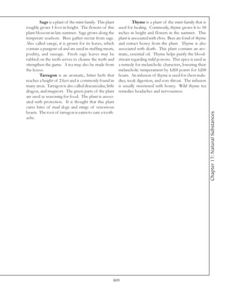Sage is a plant of the mint family. This plant             Thyme is a plant of the mint family that is
roughly grows 1 foot in height. The flowers of this       used for healing. Commonly, thyme grows 6 to 10
plant blossom in late summer. Sage grows along the        inches in height and flowers in the summer. This
temperate seashore. Bees gather nectar from sage.         plant is associated with elves. Bees are fond of thyme
Also called sawge, it is grown for its leaves, which      and extract honey from the plant. Thyme is also
contain a pungent oil and are used in stuffing meats,     associated with death. This plant contains an aro-
poultry, and sausage. Fresh sage leaves may be            matic, essential oil. Thyme helps purify the blood-
rubbed on the teeth serves to cleanse the teeth and       stream regarding mild poisons. This spice is used as
strengthen the gums. A tea may also be made from          a remedy for melancholic characters, lowering their
the leaves.                                               melancholic temperament by 1d10 points for 1d10
        Tarragon is an aromatic, bitter herb that         hours. An infusion of thyme is used for chest mala-
reaches a height of 2 feet and is commonly found in       dies, weak digestion, and sore throat. The infusion
many areas. Tarragon is also called dracunculus, little   is usually sweetened with honey. Wild thyme tea
dragon, and mugwort. The green parts of the plant         remedies headaches and nervousness.
are used as seasoning for food. The plant is associ-
ated with protection. It is thought that this plant
cures bites of mad dogs and stings of venomous
beasts. The root of tarragon is eaten to cure a tooth-




                                                                                                                   Chapter 17: Natural Substances
ache.




                                                      809
 
