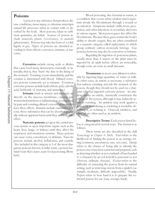 Poisons                                                             Blood poisoning, also bacterial in nature, is
                                                                                            a condition that occurs when virulent microorgan-
                                          A poison is any substance that produces dis-
                                                                                            isms invade the bloodstream through a wound or
                                 ease conditions, tissue injury, or otherwise interrupts
                                                                                            an infection. Symptoms include chills, fever, pros-
                                 natural life processes when in contact with or ab-
                                                                                            tration, and often infections or secondary abscesses
                                 sorbed by the body. Most poisons, taken in suffi-
                                                                                            in various organs. Most poison gases also affect the
                                 cient quantities, are lethal. Sources of poison in-
                                                                                            bloodstream. Because these gases restrict the body’s
                                 clude minerals, plants (zootoxins), or animals
                                                                                            ability to absorb oxygen, they are often considered
                                 (phytotoxins). Poisons may take the form of a solid,
                                                                                            in a separate category called asphyxiants, to which
                                 liquid, or gas. Types of poisons are classified ac-
                                                                                            group ordinary carbon monoxide belongs. Gas
                                 cording to their effects: corrosives, irritants, or nar-
                                                                                            poisons, however, may also be corrosives or irritants.
                                 cotics.
                                                                                                     Regarding the ingestion of poisonous plants,
                                                                                            usually more than 2 ounces of the plant must be
                                                                                            ingested by an adult before effects are noticeable,
                                          Corrosives include strong acids or alkalies
                                                                                            though some are toxic in small amounts.
                                 that cause local tissue destruction, externally or in-
                                 ternally; that is, they ‘burn’ the skin or the lining of
                                                                                                     Treatments: in most cases dilution is advis-
                                 the stomach. Vomiting occurs immediately, and the
Chapter 17: Natural Substances




                                                                                            able by ingesting large quantities of water or milk.
                                 vomitus is intermixed with blood. Diluted corro-
                                                                                            In other cases, an emetic is necessary, a substance
                                 sive poisons commonly act as irritants. (Common
                                                                                            that induces vomiting and rids the stomach of the
                                 corrosive poisons include hydrochloric acid, carbolic
                                                                                            poison, though they should not be used on a char-
                                 acid, bichloride of mercury, and ammonia.)
                                                                                            acter who has ingested corrosive poison. An anti-
                                          Irritants (such as arsenic and mercury) act
                                                                                            dote, unlike an emetic, chemically counteracts the
                                 directly on the mucous membrane, causing gas-
                                                                                            effects of the poison, although it may indirectly re-
                                 trointestinal irritation or inflammation accompanied
                                                                                            sult in vomiting. An antidote may work against a
                                 by pain and vomiting; diluted corrosive poisons also
                                                                                            poison by neutralizing it, rendering it insoluble, ab-
                                 have these effects. Irritants include cumulative poi-
                                                                                            sorbing it, or isolating it. Charcoal, mistletoe, and
                                 sons, those substances that can be absorbed gradu-
                                                                                            olive oil are often used as an antidote.
                                 ally without apparent harm until they suddenly take
                                 effect.
                                                                                                     Descriptive Terms: Each poison listed be-
                                          Narcotic poisons act upon the central ner-
                                                                                            low is categorized in several ways. The format is as
                                 vous system or upon important organs such as the
                                                                                            follows:
                                 heart, liver, lungs, or kidneys until they affect the
                                                                                                     These terms are also described in the skill
                                 respiratory and circulatory systems. These poisons
                                                                                            Toxicology in Chapter 8: Skills. Find refers to the
                                 can cause coma, convulsions, or delirium. Narcotic
                                                                                            likelihood of finding the poison in an average set-
                                 poisons include alcohol, belladonna, and cyanide.
                                                                                            ting (common, uncommon, rare, very rare). Identify
                                 Also included in this category is 1 of the most dan-
                                                                                            refers to the chance of being able to identify the
                                 gerous poisons known, botulin toxin, a potent bac-
                                                                                            poison once it has been extracted and prepared, such
                                 terial toxin that causes acute food poisoning (Botu-
                                                                                            as detecting whether or not a tankard of beer handed
                                 lism).
                                                                                            to a character by an evil kobold is poisoned or not
                                                                                            (obvious, ordinary, obscure). Extract refers to the
                                                                                            difficulty of extracting the poison from its natural
                                                                                            setting, such as removing venom from a spider’s sac
                                                                                            (simple, moderate, difficult, impossible). Finally,
                                                                                            Prepare refers to how hard it is to prepare the ex-
                                                                                            tracted poison for use (easy, average, hard).



                                                                                        812
 