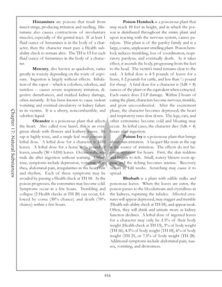 Histamines are poisons that result from                    Poison Hemlock is a poisonous plant that
                                 insect stings, producing irritation and swelling. His-    may reach 10 feet in height, and in which the poi-
                                 tamine also causes contractions of involuntary            son is distributed throughout the entire plant and
                                 muscles, especially of the genital tract. If at least 1   upon reacting with the nervous system, causes pa-
                                 fluid ounce of histamines is in the body of a char-       ralysis. This plant is of the parsley family and is a
                                 acter, then the character must pass a Health sub-         large, coarse, unpleasant-smelling plant. Poison hem-
                                 ability check to remain alive. The TH is 13 for each      lock induces trembling, loss of coordination, respi-
                                 fluid ounce of histamines in the body of a charac-        ratory paralysis, and eventually death. As it takes
                                 ter.                                                      effect, it ascends the body, progressing from the feet
                                          Mercury, also known as quicksilver, varies       to the head. The victim’s mind remains clear to the
                                 greatly in toxicity depending on the route of expo-       end. A lethal dose is 4-5 pounds of leaves for a
                                 sure. Ingestion is largely without effects. Inhala-       horse, 1-2 pounds for cattle, and less than ½ pound
                                 tion of the vapor -- which is colorless, odorless, and    for sheep. A fatal dose for a character is (1d8 + 8)
                                 tasteless -- causes severe respiratory irritation, di-    ounces of the plant or the equivalent when extracted.
                                 gestive disturbances, and marked kidney damage,           Each ounce does 2 LP damage. Within 2 hours of
                                 often instantly. It has been known to cause violent       eating the plant, characters become nervous, tremble,
                                 vomiting and eventual circulatory or kidney failure       and grow uncoordinated. After the excitement
Chapter 17: Natural Substances




                                 in its victims. It is a silvery, noncombustible, and      phase, the character becomes depressed; the heart
                                 odorless liquid.                                          and respiratory rates slow down. The legs, ears, and
                                          Oleander is a poisonous plant that affects       other extremities become cold and bloating may
                                 the heart. Also called rose laurel, this is an ever-      occur. In lethal cases, the character dies (1d6 + 4)
                                 green shrub with flowers and leathery leaves. Its         hours after ingestion.
                                 sap is highly toxic, and a single leaf may contain a                Poison Ivy is a poisonous plant that brings
                                 lethal dose. A lethal dose for a character is 1d10        about skin irritation. A lacquer-like resin in the sap
                                 leaves. A lethal dose for a horse is ¼ pound of           is the source of irritation. The effects do not be-
                                 leaves, usually (30 +1d10) leaves. Occasionally, ani-     come apparent for hours. First, the skin reddens
                                 mals die after ingestion without warning. Other-          and begins to itch. Small, watery blisters soon ap-
                                 wise, symptoms include depression, vomiting, diar-        pear and the itching becomes intense. Recovery
                                 rhea, abdominal pain, irregularities in the heart rate    occurs in 1d4 weeks. Scratching may cause it to
                                 and rhythm. Each of these symptoms may be                 spread.
                                 avoided by passing a Health check at TH 18. As the                  Rhubarb is a plant with edible stalks and
                                 poison progresses, the extremities may become cold.       poisonous leaves. When the leaves are eaten, the
                                 Symptoms occur in a few hours. Trembling and              poison passes to the bloodstream and crystallizes in
                                 collapse (2 Health checks at TH 20) can occur, fol-       the kidneys, rupturing the tubules. Affected crea-
                                 lowed by coma (30% chance) and death (70%                 tures will appear depressed, may stagger and tremble
                                 chance) within a few hours.                               (Health sub-ability check at TH 18), and appear weak.
                                                                                           Often, they will drink and urinate more as kidney
                                                                                           function declines. A lethal dose of ingested leaves
                                                                                           for a character may only be 1.5% of their body
                                                                                           weight (Health check at TH 13), 3% of body weight
                                                                                           (TH 16), 4.5% of body weight (TH 18), 6% of body
                                                                                           weight (TH 21, or 7.5% of body weight (TH 28).
                                                                                           Additional symptoms include abdominal pain, nau-
                                                                                           sea, vomiting, and drowsiness.




                                                                                       816
 