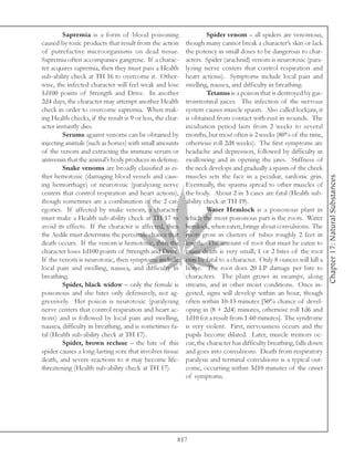 Sapremia is a form of blood poisoning                      Spider venom – all spiders are venomous,
caused by toxic products that result from the action       though many cannot break a character’s skin or lack
of putrefactive microorganisms on dead tissue.             the potency in small doses to be dangerous to char-
Sapremia often accompanies gangrene. If a charac-          acters. Spider (arachnid) venom is neurotoxic (para-
ter acquires sapremia, then they must pass a Health        lyzing nerve centers that control respiration and
sub-ability check at TH 16 to overcome it. Other-          heart actions). Symptoms include local pain and
wise, the infected character will feel weak and lose       swelling, nausea, and difficulty in breathing.
1d100 points of Strength and Drive. In another                      Tetanus is a poison that is destroyed by gas-
2d4 days, the character may attempt another Health         trointestinal juices. The infection of the nervous
check in order to overcome sapremia. When mak-             system causes muscle spasm. Also called lockjaw, it
ing Health checks, if the result is 9 or less, the char-   is obtained from contact with rust in wounds. The
acter instantly dies.                                      incubation period lasts from 2 weeks to several
         Serums against venoms can be obtained by          months, but most often is 2 weeks (80% of the time,
injecting animals (such as horses) with small amounts      otherwise roll 2d8 weeks). The first symptoms are
of the venom and extracting the immune serum or            headache and depression, followed by difficulty in
antivenin that the animal’s body produces in defense.      swallowing and in opening the jaws. Stiffness of
         Snake venoms are broadly classified as ei-        the neck develops and gradually a spasm of the cheek
ther hemotoxic (damaging blood vessels and caus-           muscles sets the face in a peculiar, sardonic grin.




                                                                                                                     Chapter 17: Natural Substances
ing hemorrhage) or neurotoxic (paralyzing nerve            Eventually, the spasms spread to other muscles of
centers that control respiration and heart actions),       the body. About 2 in 3 cases are fatal (Health sub-
though sometimes are a combination of the 2 cat-           ability check at TH 19).
egories. If affected by snake venom, a character                    Water Hemlock is a poisonous plant in
must make a Health sub-ability check at TH 17 to           which the most poisonous part is the roots. Water
avoid its effects. If the character is affected, then      hemlock, when eaten, brings about convulsions. The
the Aedile must determine the percentile chance that       roots grow in clusters of tubes roughly 2 feet in
death occurs. If the venom is hemotoxic, then the          length. The amount of root that must be eaten to
character loses 1d100 points of Strength and Drive.        cause death is very small; 1 or 2 bites of the root
If the venom is neurotoxic, then symptoms include          may be fatal to a character. Only 8 ounces will kill a
local pain and swelling, nausea, and difficulty in         horse. The root does 20 LP damage per bite to
breathing.                                                 characters. The plant grows in swamps, along
         Spider, black widow – only the female is          streams, and in other moist conditions. Once in-
poisonous and she bites only defensively, not ag-          gested, signs will develop within an hour, though
gressively. Her poison is neurotoxic (paralyzing           often within 10-15 minutes [50% chance of devel-
nerve centers that control respiration and heart ac-       oping in (8 + 2d4) minutes, otherwise roll 1d6 and
tions) and is followed by local pain and swelling,         1d10 for a result from 1-60 minutes]. The syndrome
nausea, difficulty in breathing, and is sometimes fa-      is very violent. First, nervousness occurs and the
tal (Health sub-ability check at TH 17).                   pupils become dilated. Later, muscle tremors oc-
         Spider, brown recluse – the bite of this          cur, the character has difficulty breathing, falls down
spider causes a long-lasting sore that involves tissue     and goes into convulsions. Death from respiratory
death, and severe reactions to it may become life-         paralysis and terminal convulsions is a typical out-
threatening (Health sub-ability check at TH 17).           come, occurring within 3d10 minutes of the onset
                                                           of symptoms.




                                                       817
 