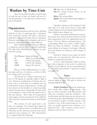 LP: The sum of all Life Points
                       Warfare by Time-Unit                                            CA: The average Current Armor of the
                              Since it is possible for battles to last for days                warriors
                      on end, the unit of time for battles will not be a               Drive: The average Drive
                      round consisting of 3 seconds, but a round consist-              Sprint: The slowest Sprint speed applies to
                      ing of 30 minutes.                                                       the squad

                                                                                     Typically, centuries are all comprised of the
                      Organization                                          same type of as well, such as heavy cavalry, light
                                                                            cavalry, charioteers, heavy infantry, light infantry, ar-
                              Different kindoms and races have differing
                                                                            chers, shield-bearers, slingers, etc.
                      methods, if any, of organizing their combatants.
                                                                                     Officers are trained and educated warriors.
                      This system of warfare will utilize a dominant
                                                                            Few armies have officers, but those that do benefit
                      method of organization for the sake of consistency.
                                                                            from organization tend to be significantly more ef-
                      However, depending on the kingdom and race in
                                                                            fective. Very few officers command warriors. The
                      question, organization may be quite different.
                                                                            commanding officer of an army is called a legate.
                              Since soldiers and mercenaries are different
                                                                            Below the legate are tribunes. 1 tribune, called a
                      occupations, warriors refer to general combatants.
                                                                            senior tribune, is in charge of each legion. Beneath
                      The table below illustrates how warriors are orga-
                                                                            the senior tribune are 5 tribunes, each in charge of
                      nized into groups:
                                                                            2 cohorts.
Chapter 18: Warfare




                                                                                     Instead of officers, most armies are led by
                              # of Warriors Name of Group
                                                                            nobles, who are educated, but often they are un-
                              10               Squad (or contubernium)
                                                                            trained or inexperienced warriors.
                              100              Century (10 squads)
                                                                                     As far as demonstrating combat in minia-
                              1,000            Cohort (10 centuries)
                                                                            ture scale, it depends on the scale of combat and
                              10,000           Legion (10 cohorts)
                                                                            the size of your tabletop. It is recommended that a
                                                                            1” x 1” grid is used, and that 1” represents 1 squad,
                              The use of these differentiations is to sepa-
                                                                            or roughly 30’.
                      rate types and races of warriors, as well as to allow
                      for varying tactics (see below).
                              All warriors in a century, which must con-                            Types
                      sist of 2-10 squads, are typically unable to fight at          Below are discussed the type or function of
                      once. However, combinations of infantry are com- warriors within an army. The type of warriors are
                      mon, such as a front line of swordsmen who are arranged alphabetically:
                      reinforced by warriors with polearms. Usually, only
                      the warriors on the frontline of combat may fight,             Archer, Crossbow: Archers are trained war-
                      which is the first squad. Meanwhile, the duty of the riors, usually either soldiers or mercenaries. This
                      second squad is to wait for the first squad to die so type of archer specializes with the crossbow and
                      they may advance. Most often, the inexperienced often has experience with the shortbow. The
                      and youngest warriors are placed in front, while the shortbowmen with the finest aim are selected to be
                      older and more experienced warriors stand behind crossbowmen, also called arbalestiers. Crossbowmen
                      them.                                                 are renowned to require very little training, as the
                              The warriors of each squad share a tent crossbow is one of the easiest weapons to use. Ar-
                      when on campaign. It is assumed that squads are chers are usually organized into centuries, as ex-
                      comprised of warriors who do not differ from each plained below. The common archer wears a
                      other; they are the same race, wear the same armor, gambeson and uses their crossbow.
                      swing the same weapons, etc. The characteristics
                      of a squad include the following:

                                                                              822
 