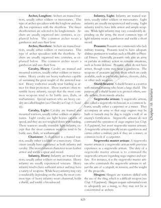 Archer, Longbow: Archers are trained war-                    Infantry, Light: Infantry are trained war-
riors, usually either soldiers or mercenaries. This         riors, usually either soldiers or mercenaries. Light
type of archer specializes with the longbow and usu-        infantry are usually inexperienced and young. Light
ally has experience with the shortbow. The finest           infantry tend to have little armor and simple weap-
shortbowmen are selected to be longbowmen. Ar-              ons. While light infantry may vary considerably de-
chers are usually organized into centuries, as ex-          pending on the army, the most common type of
plained below. The common archer wears a                    light infantry wears a gambeson and wields a short
gambeson and uses their bow.                                sword.
         Archer, Shortbow: Archers are trained war-                   Peasants: Peasants are commoners who lack
riors, usually either soldiers or mercenaries. This         military training. Peasants tend to have adequate
type of archer specializes with the shortbow. Ar-           abilities pertinent to warfare such as Health or Physi-
chers are usually organized into centuries, as ex-          cal Fitness. Generally, peasants only join an army
plained below. The common archer wears a                    or partake in military action in extreme situations,
gambeson and uses their bow.                                such as home defense. Peasants often do not have
         Cavalry, Heavy: Cavalry are trained and            armor, though some may wear a gambeson. The
mounted warriors, usually either soldiers or merce-         weapons of peasants are only those which are easily
naries. Heavy cavalry use heavy warhorses capable           available, such as pitchforks, knives, cleavers, clubs,
of sustaining the great weight of the armored war-          or other such weapons.
rior. Heavy warhorses usually wear barding as ar-                     Shield-bearers: A shield-bearer is a warrior
mor for their protection. These warriors often re-          with minimal training who bears a large shield. The




                                                                                                                      Chapter 18: Warfare
semble heavy infantry, except that the most com-            purpose of a shield-bearer is to protect others, usu-
mon weapons tend to be battle axes, flails, or              ally archers, from missile attacks.
warhammers. Special warriors who are heavy cav-                       Siegeworks artisan: A siegeworks artisan,
alry are called knights (see Chivalry in Chap. 6: Social-   also called a siegeworks technician, is a common la-
ity).                                                       borer, usually either a carpenter or a miner. They
         Cavalry, Light: Cavalry are trained and            accompany an army so that siege engines may be
mounted warriors, usually either soldiers or merce-         built or tunnels may be dug to topple a wall of an
naries. Light cavalry use light horses capable of           enemy’s fortification. Siegeworks artisans do not
speed, and they are not weighed down with barding.          command the operation of siege engines (see Chap.
These warriors usually resemble light infantry, ex-         9: Equipment), but assist siegeworks master artisans.
cept that the most common weapons tend to be                A siegeworks artisan typically wears a gambeson and
battle axes, flails, or warhammers.                         carries either a military pick if they are a miner, or
         Charioteer: A charioteer is a trained war-         common tools if a carpenter.
rior, usually either a soldier or a mercenary. Chari-                 Siegeworks master artisan: A siegeworks
oteers usually have experience as both infantry and         master artisan is a siegeworks artisan with previous
cavalry. The most common charioteer wears leather           experience as a siegeworks artisan. The duty of a
armor and wields a spear and sword.                         siegeworks master artisan is to command the
         Infantry, Heavy: Infantry are trained war-         siegeworks artisans regarding siege engines and war-
riors, usually either soldiers or mercenaries. Heavy        fare. For instance, it is the siegeworks master arti-
infantry are usually experienced veterans. Heavy            san who commands the siegeworks artisans to ad-
infantry tend to have sufficient armor and may have         just the aim of a catapult, its tension, and the weight
a variety of weapons. While heavy infantry may vary         of the projectile.
considerably depending on the army, the most com-                     Slingers: Slingers are warriors skilled with
mon type of heavy infantry wears chainmail, holds           the use of the sling, which is a difficult weapon (see
a shield, and wields a broadsword.                          Chap. 9: Equipment). Slingers require substantial room
                                                            to adequately use a swing, so they may not be as
                                                            concentrated as archers.


                                                        823
 