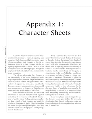 Appendix 1:
                                               Character Sheets
Appendix 1: Character Sheets




                                        Character sheets are provided so that all rel-           When a character dies, and when the char-
                               evant information may be recorded regarding each          acter will not be resurrected, the fate of the charac-
                               character. Each player should photocopy the pages         ter sheets for the dead character are left to the player’s
                               of this appendix for their character so that the in-      whim. Sometimes, the character sheets are donated
                               formation pertinent to their character may be ad-         to the Aedile, who stores them for either future ref-
                               equately organized and accessible. With a set of          erence (such as regarding possessions or wealth) or
                               blank character sheets in hand, progress through the      future use as a character who, after only minor modi-
                               chapters of this book and follow the instructions to      fications, may be reintroduced into the game as
                               create a character.                                       someone new. In this way, Aediles have been known
                                        The relevant information for a character is      to accumulate stockpiles of characters. Some play-
                               the responsibility of the player, though the Aedile       ers prefer to honor their fallen character, giving the
                               may complete character sheets for prominent char-         character a symbolic funeral by setting the character
                               acters under their control. Always record the infor-      sheets ablaze outdoors. Other players simply prefer
                               mation with a pencil and have a good eraser handy.        tossing the character sheets in the trash. Finally, it is
                               From experience, it is suggested that a player should     common for Aediles to have a houserule that the
                               write softly to preserve the paper of their character     character sheets of dead characters must be de-
                               sheets, since the act of erasing occurs often.            stroyed, usually torn to pieces, to prevent the player
                                        Once the character is created and all relevant   from fraudulently reintroducing the character in a
                               information is recorded, staple the sheets together       future game or to another Aedile.
                               so that they do not become confused with the char-                In any case, players are not obligated to use
                               acter of another player. Seeking realism, some play-      the character sheets provided in this appendix,
                               ers draw a sketch of their character and attach the       though using these sheets is probably the easiest and
                               drawing to their character sheets. Character sketches     least confusing method to organizing the informa-
                               are useful, though certainly not required, since they     tion of a character.
                               allow the Aedile and other players a better percep-
                               tion of the character.

                                                                                     836
 