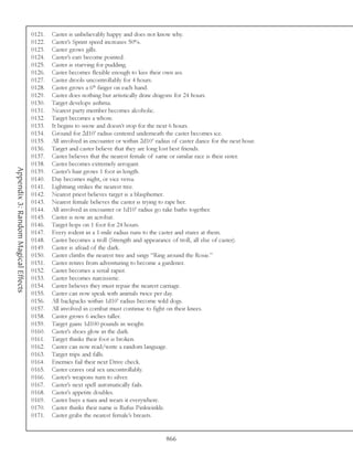 0121.   Caster is unbelievably happy and does not know why.
                                     0122.   Caster’s Sprint speed increases 50%.
                                     0123.   Caster grows gills.
                                     0124.   Caster’s ears become pointed.
                                     0125.   Caster is starving for pudding.
                                     0126.   Caster becomes flexible enough to kiss their own ass.
                                     0127.   Caster drools uncontrollably for 4 hours.
                                     0128.   Caster grows a 6th finger on each hand.
                                     0129.   Caster does nothing but artistically draw dragons for 24 hours.
                                     0130.   Target develops asthma.
                                     0131.   Nearest party member becomes alcoholic.
                                     0132.   Target becomes a whore.
                                     0133.   It begins to snow and doesn’t stop for the next 6 hours.
                                     0134.   Ground for 2d10’ radius centered underneath the caster becomes ice.
                                     0135.   All involved in encounter or within 2d10’ radius of caster dance for the next hour.
                                     0136.   Target and caster believe that they are long lost best friends.
                                     0137.   Caster believes that the nearest female of same or similar race is their sister.
                                     0138.   Caster becomes extremely arrogant.
Appendix 3: Random Magical Effects




                                     0139.   Caster’s hair grows 1 foot in length.
                                     0140.   Day becomes night, or vice versa.
                                     0141.   Lightning strikes the nearest tree.
                                     0142.   Nearest priest believes target is a blasphemer.
                                     0143.   Nearest female believes the caster is trying to rape her.
                                     0144.   All involved in encounter or 1d10’ radius go take baths together.
                                     0145.   Caster is now an acrobat.
                                     0146.   Target hops on 1 foot for 24 hours.
                                     0147.   Every rodent in a 1-mile radius runs to the caster and stares at them.
                                     0148.   Caster becomes a troll (Strength and appearance of troll, all else of caster).
                                     0149.   Caster is afraid of the dark.
                                     0150.   Caster climbs the nearest tree and sings “Ring around the Rosie.”
                                     0151.   Caster retires from adventuring to become a gardener.
                                     0152.   Caster becomes a serial rapist.
                                     0153.   Caster becomes narcissistic.
                                     0154.   Caster believes they must repair the nearest carriage.
                                     0155.   Caster can now speak with animals twice per day.
                                     0156.   All backpacks within 1d10’ radius become wild dogs.
                                     0157.   All involved in combat must continue to fight on their knees.
                                     0158.   Caster grows 6 inches taller.
                                     0159.   Target gains 1d100 pounds in weight.
                                     0160.   Caster’s shoes glow in the dark.
                                     0161.   Target thinks their foot is broken.
                                     0162.   Caster can now read/write a random language.
                                     0163.   Target trips and falls.
                                     0164.   Enemies fail their next Drive check.
                                     0165.   Caster craves oral sex uncontrollably.
                                     0166.   Caster’s weapons turn to silver.
                                     0167.   Caster’s next spell automatically fails.
                                     0168.   Caster’s appetite doubles.
                                     0169.   Caster buys a tiara and wears it everywhere.
                                     0170.   Caster thinks their name is Rufus Pinkwinkle.
                                     0171.   Caster grabs the nearest female’s breasts.


                                                                                           866
 