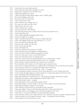 0172.   Caster grabs the nearest male’s genitals.
0173.   Caster experiences pain while urinating for a week.
0174.   Target grows wings like a dove and flies away.
0175.   Target transmogrifies into a pixie.
0176.   A black steed that breathes flames appears and is violently angry.
0177.   The nearest building catches fire.
0178.   The nearest body of water floods.
0179.   Caster’s clothes turn to silk.
0180.   Caster insults the next stranger they see.
0181.   The caster now sniffs asses like a dog.
0182.   Target believes they are on fire.
0183.   Caster’s weapons turn to paper.
0184.   Caster goes and flies a kite, literally.
0185.   Caster develops perma-grin; no matter what they do, they will smile forever.
0186.   Caster drops their pants.
0187.   Caster is fully replenished regarding Magic Points.
0188.   Caster loses ability to cast spells.
0189.   Target is instantly teleported 50 feet away in a random direction.




                                                                                                                     Appendix 3: Random Magical Effects
0190.   Caster starts digging and doesn’t stop until hole is 2’ x 2’ x 10’.
0191.   Caster now buries everything they kill.
0192.   Caster becomes a klepto for silverware.
0193.   Caster can now play the flute.
0194.   Caster combs their hair.
0195.   Caster now orgasms in the presence of candles.
0196.   Caster develops obsessive-compulsive washing behavior.
0197.   Caster now wants to kill everything wearing the color blue.
0198.   Caster now only wants to have sex with old characters.
0199.   Caster now only wants to have sex with pre-teens.
0200.   Caster tries to fist-fuck the next sleeping female seen, no matter when or where.
0201.   Caster now prefers mating with farm animals, and is now a zoophiliac.
0202.   Caster develops a fetish to drink their own sperm once at each meal.
0203.   The next female with Charisma over 120 orgasms upon seeing the caster.
0204.   Caster strokes or fingers themselves, as is appropriate to their gender, once in each direction in public.
0205.   Caster only wants to have sex, especially oral, with women on their rag.
0206.   Caster’s buttocks itch for the next entire day. Suffer - 10 initiative.
0207.   Caster immediately attempts to perform oral sex upon themselves-even if it brakes their back.
0208.   Caster’s manhood/nipple appears in target’s mouth for 1 round; target teleports before the caster.
0209.   Caster immediately farts and diarrhea squirts out.
0210.   Target gets freckles all over their body for a - 1d10 permanent Bodily Attractiveness penalty.
0211.   Target gains the ability to smell and identify live blood within 60 feet.
0212.   Caster literally shits a brick -- instantly!
0213.   Caster gains ability to devour and digest metallic objects.
0214.   Target will attempt to suck the tongue of the next entity in sight, no matter what gender.
0215.   Target begins speaking in tongues for 1d6 rounds.
0216.   Caster develops a fatal attraction for red-headed, trashy courtesans.
0217.   Caster gains ability to burp at will with perfect pitch (able to find any musical note).
0218.   Caster gains ability to fart arpeggios up to 240 beats per minute in 16th notes.
0219.   Caster learns to use the next skill they see being used without penalty.
0220.   Caster must play with his cock n’ balls in front of 10+ characters once/day or acquire a random insanity.
0221.   A huge vein pops out of the target’s forehead. Suffer - 10 permanent Facial Charisma.
0222.   Caster orgasms every time defecation is seen.


                                                       867
 