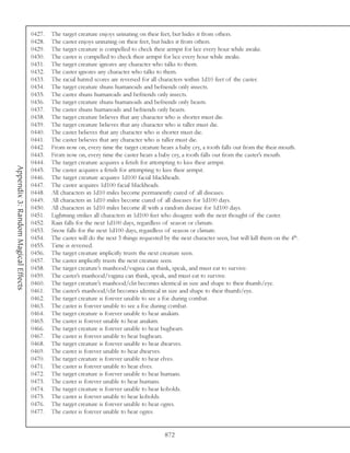 0427.   The target creature enjoys urinating on their feet, but hides it from others.
                                     0428.   The caster enjoys urinating on their feet, but hides it from others.
                                     0429.   The target creature is compelled to check their armpit for lice every hour while awake.
                                     0430.   The caster is compelled to check their armpit for lice every hour while awake.
                                     0431.   The target creature ignores any character who talks to them.
                                     0432.   The caster ignores any character who talks to them.
                                     0433.   The racial hatred scores are reversed for all characters within 1d10 feet of the caster.
                                     0434.   The target creature shuns humanoids and befriends only insects.
                                     0435.   The caster shuns humanoids and befriends only insects.
                                     0436.   The target creature shuns humanoids and befriends only beasts.
                                     0437.   The caster shuns humanoids and befriends only beasts.
                                     0438.   The target creature believes that any character who is shorter must die.
                                     0439.   The target creature believes that any character who is taller must die.
                                     0440.   The caster believes that any character who is shorter must die.
                                     0441.   The caster believes that any character who is taller must die.
                                     0442.   From now on, every time the target creature hears a baby cry, a tooth falls out from the their mouth.
                                     0443.   From now on, every time the caster hears a baby cry, a tooth falls out from the caster’s mouth.
                                     0444.   The target creature acquires a fetish for attempting to kiss their armpit.
Appendix 3: Random Magical Effects




                                     0445.   The caster acquires a fetish for attempting to kiss their armpit.
                                     0446.   The target creature acquires 1d100 facial blackheads.
                                     0447.   The caster acquires 1d100 facial blackheads.
                                     0448.   All characters in 1d10 miles become permanently cured of all diseases.
                                     0449.   All characters in 1d10 miles become cured of all diseases for 1d100 days.
                                     0450.   All characters in 1d10 miles become ill with a random disease for 1d100 days.
                                     0451.   Lightning strikes all characters in 1d100 feet who disagree with the next thought of the caster.
                                     0452.   Rain falls for the next 1d100 days, regardless of season or climate.
                                     0453.   Snow falls for the next 1d100 days, regardless of season or climate.
                                     0454.   The caster will do the next 3 things requested by the next character seen, but will kill them on the 4th.
                                     0455.   Time is reversed.
                                     0456.   The target creature implicitly trusts the next creature seen.
                                     0457.   The caster implicitly trusts the next creature seen.
                                     0458.   The target creature’s manhood/vagina can think, speak, and must eat to survive.
                                     0459.   The caster’s manhood/vagina can think, speak, and must eat to survive.
                                     0460.   The target creature’s manhood/clit becomes identical in size and shape to their thumb/eye.
                                     0461.   The caster’s manhood/clit becomes identical in size and shape to their thumb/eye.
                                     0462.   The target creature is forever unable to see a foe during combat.
                                     0463.   The caster is forever unable to see a foe during combat.
                                     0464.   The target creature is forever unable to hear anakim.
                                     0465.   The caster is forever unable to hear anakim.
                                     0466.   The target creature is forever unable to hear bugbears.
                                     0467.   The caster is forever unable to hear bugbears.
                                     0468.   The target creature is forever unable to hear dwarves.
                                     0469.   The caster is forever unable to hear dwarves.
                                     0470.   The target creature is forever unable to hear elves.
                                     0471.   The caster is forever unable to hear elves.
                                     0472.   The target creature is forever unable to hear humans.
                                     0473.   The caster is forever unable to hear humans.
                                     0474.   The target creature is forever unable to hear kobolds.
                                     0475.   The caster is forever unable to hear kobolds.
                                     0476.   The target creature is forever unable to hear ogres.
                                     0477.   The caster is forever unable to hear ogres.


                                                                                             872
 
