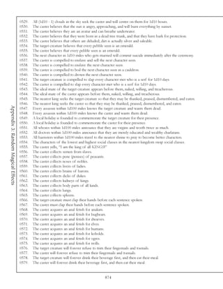 0529.   All (1d10 - 1) clouds in the sky seek the caster and will center on them for 1d10 hours.
                                     0530.   The caster believes that the sun is angry, approaching, and will burn everything by sunset.
                                     0531.   The caster believes they are an avatar and can breathe underwater.
                                     0532.   The caster believes that they were born in a dead tree trunk, and that they have bark for protection.
                                     0533.   The caster believes that others are deluded; dirt is actually silver and saleable.
                                     0534.   The target creature believes that every pebble seen is an emerald.
                                     0535.   The caster believes that every pebble seen is an emerald.
                                     0536.   The next character in 1d10 miles who gets married will commit suicide immediately after the ceremony.
                                     0537.   The caster is compelled to enslave and sell the next character seen.
                                     0538.   The caster is compelled to enslave the next character seen.
                                     0539.   The caster is compelled to boil the next character seen in a cauldron.
                                     0540.   The caster is compelled to drown the next character seen.
                                     0541.   The target creature is compelled to slap every character met who is a serf for 1d10 days.
                                     0542.   The caster is compelled to slap every character met who is a serf for 1d10 days.
                                     0543.   The ideal mate of the target creature appears before them, naked, willing, and treacherous.
                                     0544.   The ideal mate of the caster appears before them, naked, willing, and treacherous.
                                     0545.   The nearest king seeks the target creature so that they may be thanked, praised, dismembered, and eaten.
                                     0546.   The nearest king seeks the caster so that they may be thanked, praised, dismembered, and eaten.
Appendix 3: Random Magical Effects




                                     0547.   Every assassin within 1d100 miles knows the target creature and wants them dead.
                                     0548.   Every assassin within 1d100 miles knows the caster and wants them dead.
                                     0549.   A local holiday is founded to commemorate the target creature for their presence.
                                     0550.   A local holiday is founded to commemorate the caster for their presence.
                                     0551.   All whores within 1d100 miles announce that they are virgins and worth twice as much.
                                     0552.   All doctors within 1d100 miles announce that they are merely educated and wealthy charlatans.
                                     0553.   All barristers within 1d100 miles travel to the nearest shrine to pray to become better characters.
                                     0554.   The characters of the lowest and highest social classes in the nearest kingdom swap social classes.
                                     0555.   The caster yells, “I am the king of all KINGS!”
                                     0556.   The caster collects semen from slaves.
                                     0557.   The caster collects pene (penises) of peasants.
                                     0558.   The caster collects noses of nobles.
                                     0559.   The caster collects livers of ladies.
                                     0560.   The caster collects brains of barons.
                                     0561.   The caster collects dicks of dukes.
                                     0562.   The caster collects kidneys of kings.
                                     0563.   The caster collects body parts of all kinds.
                                     0564.   The caster collects lungs.
                                     0565.   The caster collects spleens.
                                     0566.   The target creature must clap their hands before each sentence spoken.
                                     0567.   The caster must clap their hands before each sentence spoken.
                                     0568.   The caster acquires an anal fetish for anakim.
                                     0569.   The caster acquires an anal fetish for bugbears.
                                     0570.   The caster acquires an anal fetish for dwarves.
                                     0571.   The caster acquires an anal fetish for elves.
                                     0572.   The caster acquires an anal fetish for humans.
                                     0573.   The caster acquires an anal fetish for kobolds.
                                     0574.   The caster acquires an anal fetish for ogres.
                                     0575.   The caster acquires an anal fetish for trolls.
                                     0576.   The target creature will forever refuse to trim their fingernails and toenails.
                                     0577.   The caster will forever refuse to trim their fingernails and toenails.
                                     0578.   The target creature will forever drink their beverage first, and then eat their meal.
                                     0579.   The caster will forever drink their beverage first, and then eat their meal.


                                                                                           874
 