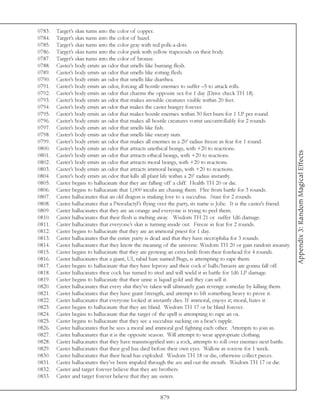 0783.   Target’s skin turns into the color of copper.
0784.   Target’s skin turns into the color of hazel.
0785.   Target’s skin turns into the color gray with red polk-a-dots.
0786.   Target’s skin turns into the color pink with yellow trapezoids on their body.
0787.   Target’s skin turns into the color of bronze.
0788.   Caster’s body emits an odor that smells like burning flesh.
0789.   Caster’s body emits an odor that smells like rotting flesh.
0790.   Caster’s body emits an odor that smells like diarrhea.
0791.   Caster’s body emits an odor, forcing all hostile enemies to suffer –5 to attack rolls.
0792.   Caster’s body emits an odor that charms the opposite sex for 1 day (Drive check TH 18).
0793.   Caster’s body emits an odor that makes invisible creatures visible within 20 feet.
0794.   Caster’s body emits an odor that makes the caster hungry forever.
0795.   Caster’s body emits an odor that makes hostile enemies within 30 feet burn for 1 LP per round.
0796.   Caster’s body emits an odor that makes all hostile creatures vomit uncontrollably for 2 rounds.
0797.   Caster’s body emits an odor that smells like fish.
0798.   Caster’s body emits an odor that smells like sweaty nuts.
0799.   Caster’s body emits an odor that makes all enemies in a 20’ radius freeze in fear for 1 round.
0800.   Caster’s body emits an odor that attracts unethical beings, with +20 to reactions.




                                                                                                                       Appendix 3: Random Magical Effects
0801.   Caster’s body emits an odor that attracts ethical beings, with +20 to reactions.
0802.   Caster’s body emits an odor that attracts moral beings, with +20 to reactions.
0803.   Caster’s body emits an odor that attracts immoral beings, with +20 to reactions.
0804.   Caster’s body emits an odor that kills all plant life within a 20’ radius instantly.
0805.   Caster begins to hallucinate that they are falling off a cliff. Health TH 20 or die.
0806.   Caster begins to hallucinate that 1,000 incubi are chasing them. Flee from battle for 3 rounds.
0807.   Caster hallucinates that an old dragon is making love to a succubus. Stare for 2 rounds.
0808.   Caster hallucinates that a Pterodactyl’s flying over the party, its name is Jobe. It is the caster’s friend.
0809.   Caster hallucinates that they are an orange and everyone is trying to peel them.
0810.   Caster hallucinates that their flesh is melting away. Wisdom TH 21 or suffer 1d6 damage.
0811.   Caster hallucinates that everyone’s skin is turning inside out. Freeze in fear for 2 rounds.
0812.   Caster begins to hallucinate that they are an immoral priest for 1 day.
0813.   Caster hallucinates that the entire party is dead and that they have necrophilia for 3 rounds.
0814.   Caster hallucinates that they know the meaning of the universe. Wisdom TH 20 or gain random insanity.
0815.   Caster begins to hallucinate that they are growing an extra limb from their forehead for 4 rounds.
0816.   Caster hallucinates that a giant, UI, rabid hare named Bugs, is attempting to rape them.
0817.   Caster begins to hallucinate that they have leprosy and their cock n’ balls/breasts are gonna fall off.
0818.   Caster hallucinates their cock has turned to steel and will wield it in battle for 1d6 LP damage.
0819.   Caster begins to hallucinate that their urine is liquid gold and they can sell it.
0820.   Caster hallucinates that every shit they’ve taken will ultimately gain revenge someday by killing them.
0821.   Caster hallucinates that they have giant Strength, and attempt to lift something heavy to prove it.
0822.   Caster hallucinates that everyone looked at instantly dies. If immoral, enjoys it; moral, hates it.
0823.   Caster begins to hallucinate that they are blind. Wisdom TH 17 or be blind forever.
0824.   Caster begins to hallucinate that the target of the spell is attempting to rape an ox.
0825.   Caster begins to hallucinate that they see a succubus sucking on a bear’s nipple.
0826.   Caster hallucinates that he sees a moral and immoral god fighting each other. Attempts to join in.
0827.   Caster hallucinates that it is the opposite season. Will attempt to wear appropriate clothing.
0828.   Caster hallucinates that they have transmogrified into a rock, attempts to roll over enemies next battle.
0829.   Caster hallucinates that their god has died before their own eyes. Wallow in sorrow for 1 week.
0830.   Caster hallucinates that their head has exploded. Wisdom TH 18 or die, otherwise collect pieces.
0831.   Caster hallucinates they’ve been impaled through the ass and out the mouth. Wisdom TH 17 or die.
0832.   Caster and target forever believe that they are brothers.
0833.   Caster and target forever believe that they are sisters.


                                                        879
 