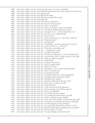 0886.   Every time a spell is cast, the caster’s eyes bug-out as if in severe constipation.
0887.   Every time a spell is cast, the caster holds their right hand to their chest, attempts to bite their ear.
0888.   Every time a spell is cast, the caster jumps for joy.
0889.   Every time a spell is cast, the caster flips off the target.
0890.   Every time a spell is cast, the caster flicks their nutsack/labia 3 times.
0891.   Every time a spell is cast, the caster pukes bile.
0892.   Every time a spell is cast, the caster vomits all over themselves.
0893.   Every time a spell is cast, the caster says “fuck me in the goat-ass!”
0894.   Every time a spell is cast, the caster says “I like it in the butt!”
0895.   Every time a spell is cast, the caster says “I like to masturbate in front of gramma!”
0896.   Every time a spell is cast, the caster says “Me balls are feeling mighty heavy today!”
0897.   Every time a spell is cast, the caster says “Gruagach are ok -- everyone should own one.”
0898.   Every time a spell is cast, the caster says “My cock is very small and limp!”
0899.   Every time a spell is cast, the caster says “Incest is best!”
0900.   Every time a spell is cast, the caster says “I don’ want to hurt you…I just want to kill you!”
0901.   Every time a spell is cast, the caster says “Chop the bodies!”
0902.   Every time a spell is cast, the caster says “Decapitation!”
0903.   Every time a spell is cast, the caster says “Oh grandma…my what a pretty pussy you have.”




                                                                                                                    Appendix 3: Random Magical Effects
0904.   Every time a spell is cast, the caster says “I got 2 words for ya…SUCK IT!”
0905.   Every time a spell is cast, the caster says “Yeah, that’s a good little cunt!”
0906.   Every time a spell is cast, the caster says “…Stupid piece o’ trash!”
0907.   Every time a spell is cast, the caster says “Me balls are bleeding!”
0908.   Every time a spell is cast, the caster says “I’ll trade ya 2 silver pieces…for your fuckin’ heart!”
0909.   Every time a spell is cast, the caster says “You look like 50 lbs. of donkey crap in a 10 lb. bag!”
0910.   Every time a spell is cast, the caster says “With your spells I die again!”
0911.   Every time a spell is cast, the caster says “I spill blood!”
0912.   Every time a spell is cast, the caster says “In rapture I’m reborn!”
0913.   Every time a spell is cast, the caster says “Pain is a godly reward!”
0914.   Every time a spell is cast, the caster says “Bleed for ecstasy!”
0915.   Every time a spell is cast, the caster says “My disgust—a fever to kill a thousand more!”
0916.   Every time a spell is cast, the caster says “Beast of earth devour!”
0917.   Every time a spell is cast, the caster says “I am god’s holy fuck!”
0918.   Every time a spell is cast, the caster says “To fucked human shit—I shout blasphemy!”
0919.   Every time a spell is cast, the caster says “My hunger spawns the bloody frenzy!”
0920.   Every time a spell is cast, the caster says “Kill them all for slander!”
0921.   Every time a spell is cast, the caster says “Stain the world with the blood of man!”
0922.   Every time a spell is cast, the caster says “Burn in me—I suffer your will!”
0923.   Every time a spell is cast, the caster says “Praise the beast!”
0924.   Every time a spell is cast, the caster says “Come and taste the fleshy pleasures!”
0925.   Every time a spell is cast, the caster says “My heart pumps ice for all who oppose!”
0926.   Every time a spell is cast, the caster says “Bow to me faithfully!”
0927.   Every time a spell is cast, the caster says “Zi-Zi Badur-Ku-Ku, Kannpa!”
0928.   Every time a spell is cast, the caster says “You worship that which means your end!”
0929.   Every time a spell is cast, the caster says “Truth is a Weapon no pity it holds!”
0930.   Every time a spell is cast, the caster says “Come with storm and blow the flesh from the earth!”
0931.   Every time a spell is cast, the caster says “My dream—the continuum that devours all things!”
0932.   Every time a spell is cast, the caster says “I am the being that erodes all things!”
0933.   Every time a spell is cast, the caster says “Za-A-kam Me-Lam-Ma-Bi-Du, Ki-Bal-A Su-Sa!”
0934.   Every time a spell is cast, “How can you defeat that which finds nourishment in your attack?!”
0935.   Every time a spell is cast, the caster says “I’m the collector of souls!”
0936.   Every time a spell is cast, the caster says “You give offering to metal and stone!”


                                                          881
 