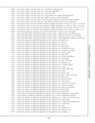 0988.   Every time a spell is cast, the caster says “I shall hear rushing liquid!”
0989.   Every time a spell is cast, the caster says “Stab, hack, slash, kill!”
0990.   Every time a spell is cast, the caster says “I see only red!”
0991.   Every time a spell is cast, the caster says “I must achieve my revenge through hatred!”
0992.   Every time a spell is cast, the caster says “Suffer to survive, instinct I despise!”
0993.   Every time a spell is cast, must chant “You’re as ugly as the poo I left in your mama’s mouth!”
0994.   Every time a spell is cast, the caster says “My balls are tastier than all of yours combined!”
0995.   Caster grows a piece of fruit from their dickhole/cuntpipe that ripens in 10 days. If eaten, +1 to Drive.
0996.   Caster grows a piece of fruit from their dickhole/cuntpipe that ripens in 10 days. If eaten, -1 to Drive.
0997.   Caster grows a piece of fruit from their dickhole/cuntpipe that ripens every 10 days. If eaten, +1 CA.
0998.   Caster grows a piece of fruit from their dickhole/cuntpipe that ripens every 10 days. If eaten, -1 CA.
0999.   Caster and target begin copulating instantly for 2d10 rounds. Target enjoys it thoroughly.
1000.   Caster and target begin copulating instantly for 2d10 rounds. Target becomes a loyal henchman.
1001.   Caster and target begin copulating instantly for 2d10 rounds. Target bites caster’s cock, 2d4 dmg.
1002.   Caster and target begin copulating instantly for 2d10 rounds. Target laughs like madman and runs off.
1003.   Caster now requires an additional ingredient for this spell just cast: apple skin.
1004.   Caster now requires an additional ingredient for this spell just cast: fire ant.
1005.   Caster now requires an additional ingredient for this spell just cast: slain cat.




                                                                                                                    Appendix 3: Random Magical Effects
1006.   Caster now requires an additional ingredient for this spell just cast: pig nut hair.
1007.   Caster now requires an additional ingredient for this spell just cast: severed horse cock.
1008.   Caster now requires an additional ingredient for this spell just cast: severed cow tongue.
1009.   Caster now requires an additional ingredient for this spell just cast: blade of grass.
1010.   Caster now requires an additional ingredient for this spell just cast: goat milk.
1011.   Caster now requires an additional ingredient for this spell just cast: 3 drops fresh blood.
1012.   Caster now requires an additional ingredient for this spell just cast: metal spike.
1013.   Caster now requires an additional ingredient for this spell just cast: piece of thread.
1014.   Caster now requires an additional ingredient for this spell just cast: squirrel’s eye.
1015.   Caster now requires an additional ingredient for this spell just cast: 3 seedless grapes.
1016.   Caster now requires an additional ingredient for this spell just cast: a dart.
1017.   Caster now requires an additional ingredient for this spell just cast: fresh, smelly turd.
1018.   Caster now requires an additional ingredient for this spell just cast: mold.
1019.   Caster now requires an additional ingredient for this spell just cast: brown rock.
1020.   Caster now requires an additional ingredient for this spell just cast: piece of their own skin.
1021.   Caster now requires an additional ingredient for this spell just cast: dab of ink.
1022.   Caster now requires an additional ingredient for this spell just cast: poison ivy leaf.
1023.   Caster now requires an additional ingredient for this spell just cast: silver spoon.
1024.   Caster now requires an additional ingredient for this spell just cast: 1 gram of cane sugar.
1025.   Caster now requires an additional ingredient for this spell just cast: tail of any animal.
1026.   Caster now requires an additional ingredient for this spell just cast: wing of any animal.
1027.   Caster now requires an additional ingredient for this spell just cast: rotten flesh.
1028.   Caster now requires an additional ingredient for this spell just cast: burnt flesh.
1029.   Caster requires an additional ingredient for spell just cast: fly larvae (maggots)—teaspoonful.
1030.   Caster requires an additional ingredient for spell just cast: 1 ounce of human fecal matter.
1031.   Caster now requires an additional ingredient for this spell just cast: 1 ounce of a female’s urine.
1032.   Caster now requires an additional ingredient for this spell just cast: snake’s fang.
1033.   Caster now requires an additional ingredient for this spell just cast: 1 strand of theit pubic hair.
1034.   Caster now requires an additional ingredient for this spell just cast: wombat fur.
1035.   Caster now requires an additional ingredient for this spell just cast: gum.
1036.   Caster now requires an additional ingredient for this spell just cast: earthworm.
1037.   Caster now requires an additional ingredient for this spell just cast: dried-up toad.
1038.   Caster now requires an additional ingredient for this spell just cast: a tadpole.


                                                       883
 