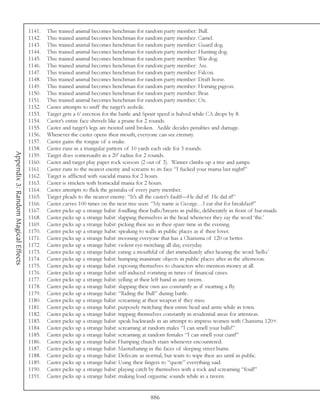 1141.   This trained animal becomes henchman for random party member: Bull.
                                     1142.   This trained animal becomes henchman for random party member: Camel.
                                     1143.   This trained animal becomes henchman for random party member: Guard dog.
                                     1144.   This trained animal becomes henchman for random party member: Hunting dog.
                                     1145.   This trained animal becomes henchman for random party member: War dog.
                                     1146.   This trained animal becomes henchman for random party member: Ass.
                                     1147.   This trained animal becomes henchman for random party member: Falcon.
                                     1148.   This trained animal becomes henchman for random party member: Draft horse.
                                     1149.   This trained animal becomes henchman for random party member: Homing pigeon.
                                     1150.   This trained animal becomes henchman for random party member: Bear.
                                     1151.   This trained animal becomes henchman for random party member: Ox.
                                     1152.   Caster attempts to sniff the target’s asshole.
                                     1153.   Target gets a 6’ erection for the battle and Sprint speed is halved while CA drops by 8.
                                     1154.   Caster’s entire face shrivels like a prune for 2 rounds.
                                     1155.   Caster and target’s legs are twisted until broken. Aedile decides penalties and damage.
                                     1156.   Whenever the caster opens their mouth, everyone can see eternity.
                                     1157.   Caster gains the tongue of a snake.
                                     1158.   Caster runs in a triangular pattern of 10 yards each side for 3 rounds.
Appendix 3: Random Magical Effects




                                     1159.   Target does somersaults in a 20’ radius for 2 rounds.
                                     1160.   Caster and target play paper rock scissors (2 out of 3). Winner climbs up a tree and jumps.
                                     1161.   Caster runs to the nearest enemy and screams to its face “I fucked your mama last night!”
                                     1162.   Target is afflicted with suicidal mania for 2 hours.
                                     1163.   Caster is stricken with homicidal mania for 2 hours.
                                     1164.   Caster attempts to flick the genitalia of every party member.
                                     1165.   Target pleads to the nearest enemy: “It’s all the caster’s fault!—He did it! He did it!”
                                     1166.   Caster carves 100 times on the next tree seen: “My name is George…I eat shit for breakfast!”
                                     1167.   Caster picks up a strange habit: fondling their balls/breasts in public, deliberately in front of bar-maids.
                                     1168.   Caster picks up a strange habit: slapping themselves in the head whenever they say the word ‘the.’
                                     1169.   Caster picks up a strange habit: picking their ass in their spare time in the evening.
                                     1170.   Caster picks up a strange habit: speaking to walls in public places as if their lover.
                                     1171.   Caster picks up a strange habit: mooning everyone that has a Charisma of 120 or better.
                                     1172.   Caster picks up a strange habit: violent eye-twitching all day, everyday.
                                     1173.   Caster picks up a strange habit: eating a mouthful of dirt immediately after hearing the word ‘hello.’
                                     1174.   Caster picks up a strange habit: humping inanimate objects in public places after in the afternoon.
                                     1175.   Caster picks up a strange habit: exposing themselves to characters who mention money at all.
                                     1176.   Caster picks up a strange habit: self-induced vomiting in times of financial crises.
                                     1177.   Caster picks up a strange habit: yelling at their left hand in any tavern.
                                     1178.   Caster picks up a strange habit: slapping their own ass constantly as if swatting a fly.
                                     1179.   Caster picks up a strange habit: “Riding the Bull” during battle.
                                     1180.   Caster picks up a strange habit: screaming at their weapon if they miss.
                                     1181.   Caster picks up a strange habit: purposely twitching their entire head and arms while in town.
                                     1182.   Caster picks up a strange habit: tripping themselves constantly in residential areas for attention.
                                     1183.   Caster picks up a strange habit: speak backwards in an attempt to impress women with Charisma 120+.
                                     1184.   Caster picks up a strange habit: screaming at random males “I can smell your balls!”
                                     1185.   Caster picks up a strange habit: screaming at random females “I can smell your cunt!”
                                     1186.   Caster picks up a strange habit: Humping church stairs whenever encountered.
                                     1187.   Caster picks up a strange habit: Masturbating in the faces of sleeping street bums.
                                     1188.   Caster picks up a strange habit: Defecate as normal, but waits to wipe their ass until in public.
                                     1189.   Caster picks up a strange habit: Using their fingers to “quote” everything said.
                                     1190.   Caster picks up a strange habit: playing catch by themselves with a rock and screaming “foul!”
                                     1191.   Caster picks up a strange habit: making loud orgasmic sounds while in a tavern.


                                                                                             886
 