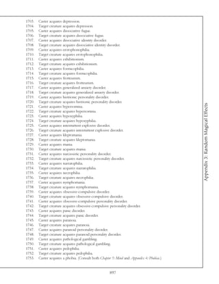 1703.   Caster acquires depression.
1704.   Target creature acquires depression.
1705.   Caster acquires dissociative fugue.
1706.   Target creature acquires dissociative fugue.
1707.   Caster acquires dissociative identity disorder.
1708.   Target creature acquires dissociative identity disorder.
1709.   Caster acquires erotophonophilia.
1710.   Target creature acquires erotophonophilia.
1711.   Caster acquires exhibitionism.
1712.   Target creature acquires exhibitionism.
1713.   Caster acquires formicophilia.
1714.   Target creature acquires formicophilia.
1715.   Caster acquires frotteurism.
1716.   Target creature acquires frotteurism.
1717.   Caster acquires generalized anxiety disorder.
1718.   Target creature acquires generalized anxiety disorder.
1719.   Caster acquires histrionic personality disorder.
1720.   Target creature acquires histrionic personality disorder.




                                                                                            Appendix 3: Random Magical Effects
1721.   Caster acquires hypersomnia.
1722.   Target creature acquires hypersomnia.
1723.   Caster acquires hypoxyphilia.
1724.   Target creature acquires hypoxyphilia.
1725.   Caster acquires intermittent explosive disorder.
1726.   Target creature acquires intermittent explosive disorder.
1727.   Caster acquires kleptomania.
1728.   Target creature acquires kleptomania.
1729.   Caster acquires mania.
1730.   Target creature acquires mania.
1731.   Caster acquires narcissistic personality disorder.
1732.   Target creature acquires narcissistic personality disorder.
1733.   Caster acquires narratophilia.
1734.   Target creature acquires narratophilia.
1735.   Caster acquires necrophilia.
1736.   Target creature acquires necrophilia.
1737.   Caster acquires nymphomania.
1738.   Target creature acquires nymphomania.
1739.   Caster acquires obsessive-compulsive disorder.
1740.   Target creature acquires obsessive-compulsive disorder.
1741.   Caster acquires obsessive-compulsive personality disorder.
1742.   Target creature acquires obsessive-compulsive personality disorder.
1743.   Caster acquires panic disorder.
1744.   Target creature acquires panic disorder.
1745.   Caster acquires paranoia.
1746.   Target creature acquires paranoia.
1747.   Caster acquires paranoid personality disorder.
1748.   Target creature acquires paranoid personality disorder.
1749.   Caster acquires pathological gambling.
1750.   Target creature acquires pathological gambling.
1751.   Caster acquires pedophilia.
1752.   Target creature acquires pedophilia.
1753.   Caster acquires a phobia. (Consult both Chapter 5: Mind and Appendix 4: Phobias.)


                                                      897
 