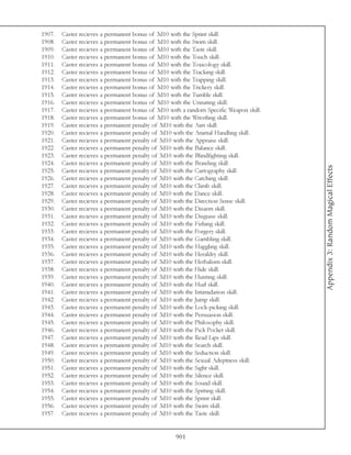 1907.   Caster recieves a permanent bonus of 3d10 with the Sprint skill.
1908.   Caster recieves a permanent bonus of 3d10 with the Swim skill.
1909.   Caster recieves a permanent bonus of 3d10 with the Taste skill.
1910.   Caster recieves a permanent bonus of 3d10 with the Touch skill.
1911.   Caster recieves a permanent bonus of 3d10 with the Toxicology skill.
1912.   Caster recieves a permanent bonus of 3d10 with the Tracking skill.
1913.   Caster recieves a permanent bonus of 3d10 with the Trapping skill.
1914.   Caster recieves a permanent bonus of 3d10 with the Trickery skill.
1915.   Caster recieves a permanent bonus of 3d10 with the Tumble skill.
1916.   Caster recieves a permanent bonus of 3d10 with the Urinating skill.
1917.   Caster recieves a permanent bonus of 3d10 with a random Specific Weapon skill.
1918.   Caster recieves a permanent bonus of 3d10 with the Wrestling skill.
1919.   Caster recieves a permanent penalty of 3d10 with the Aim skill.
1920.   Caster recieves a permanent penalty of 3d10 with the Animal Handling skill.
1921.   Caster recieves a permanent penalty of 3d10 with the Appraise skill.
1922.   Caster recieves a permanent penalty of 3d10 with the Balance skill.
1923.   Caster recieves a permanent penalty of 3d10 with the Blindfighting skill.
1924.   Caster recieves a permanent penalty of 3d10 with the Brawling skill.




                                                                                         Appendix 3: Random Magical Effects
1925.   Caster recieves a permanent penalty of 3d10 with the Cartography skill.
1926.   Caster recieves a permanent penalty of 3d10 with the Catching skill.
1927.   Caster recieves a permanent penalty of 3d10 with the Climb skill.
1928.   Caster recieves a permanent penalty of 3d10 with the Dance skill.
1929.   Caster recieves a permanent penalty of 3d10 with the Direction Sense skill.
1930.   Caster recieves a permanent penalty of 3d10 with the Disarm skill.
1931.   Caster recieves a permanent penalty of 3d10 with the Disguise skill.
1932.   Caster recieves a permanent penalty of 3d10 with the Fishing skill.
1933.   Caster recieves a permanent penalty of 3d10 with the Forgery skill.
1934.   Caster recieves a permanent penalty of 3d10 with the Gambling skill.
1935.   Caster recieves a permanent penalty of 3d10 with the Haggling skill.
1936.   Caster recieves a permanent penalty of 3d10 with the Heraldry skill.
1937.   Caster recieves a permanent penalty of 3d10 with the Herbalism skill.
1938.   Caster recieves a permanent penalty of 3d10 with the Hide skill.
1939.   Caster recieves a permanent penalty of 3d10 with the Hunting skill.
1940.   Caster recieves a permanent penalty of 3d10 with the Hurl skill.
1941.   Caster recieves a permanent penalty of 3d10 with the Intimidation skill.
1942.   Caster recieves a permanent penalty of 3d10 with the Jump skill.
1943.   Caster recieves a permanent penalty of 3d10 with the Lock-picking skill.
1944.   Caster recieves a permanent penalty of 3d10 with the Persuasion skill.
1945.   Caster recieves a permanent penalty of 3d10 with the Philosophy skill.
1946.   Caster recieves a permanent penalty of 3d10 with the Pick Pocket skill.
1947.   Caster recieves a permanent penalty of 3d10 with the Read Lips skill.
1948.   Caster recieves a permanent penalty of 3d10 with the Search skill.
1949.   Caster recieves a permanent penalty of 3d10 with the Seduction skill.
1950.   Caster recieves a permanent penalty of 3d10 with the Sexual Adeptness skill.
1951.   Caster recieves a permanent penalty of 3d10 with the Sight skill.
1952.   Caster recieves a permanent penalty of 3d10 with the Silence skill.
1953.   Caster recieves a permanent penalty of 3d10 with the Sound skill.
1954.   Caster recieves a permanent penalty of 3d10 with the Spitting skill.
1955.   Caster recieves a permanent penalty of 3d10 with the Sprint skill.
1956.   Caster recieves a permanent penalty of 3d10 with the Swim skill.
1957.   Caster recieves a permanent penalty of 3d10 with the Taste skill.


                                                    901
 