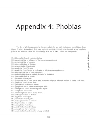 Appendix 4: Phobias

        The list of phobias presented in this appendix is for use with phobia as a mental illness from
Chapter 5: Mind. To randomly determine a phobia, roll (1d6 - 1) and treat the result as the hundreds
position, and then roll 1d100; this yields a range from 001 to 600. Consult the listing below:




                                                                                                                   Appendix 4: Phobias
001. Ablutophobia: Fear of washing or bathing.
002. Acarophobia: Fear of itching, or of the insects that cause itching.
003. Acerophobia: Fear of sourness.
004. Achluophobia: Fear of darkness.
005. Acousticophobia: Fear of noise.
006. Acrophobia: Fear of heights.
007. Aerophobia: Fear of drafts, air swallowing, or airbourne noxious substances.
008. Aeroacrophobia: Fear of open, high places.
009. Aeronausiphobia: Fear of vomiting secondary to airsickness.
010. Agateophobia: Fear of insanity.
011. Agliophobia: Fear of pain.
012. Agoraphobia: Fear of open spaces, being in crowded and public places like markets, or leaving a safe place.
013. Agraphobia: Fear of sexual abuse.
014. Agrizoophobia: Fear of wild animals.
015. Agyrophobia: Fear of streets or crossing the street.
016. Aichmophobia: Fear of needles or pointed objects.
017. Ailurophobia: Fear of cats.
018. Albuminurophobia: Fear of kidney disease.
019. Alektorophobia: Fear of chickens.
020. Algophobia: Fear of pain.
021. Alliumphobia: Fear of garlic.
022. Allodoxaphobia: Fear of opinions.
023. Altophobia: Fear of heights.
024. Amathophobia: Fear of dust.
025. Ambulophobia: Fear of walking.
026. Amnesiphobia: Fear of amnesia.
027. Amychophobia: Fear of scratches or being scratched.


                                                      903
 
