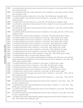 0001   A sacrificial female victim that is nude and must be tied or chained to a stone altar, and who will die
                                 upon casting the spell.
                          0002   A sacrificial girl victim that is nude and must be tied or chained to a stone altar, and who will die
                                 upon casting the spell.
                          0003   A sacrificial baby girl that is placed on a stone altar. She will die upon casting the spell.
                          0004   A sacrificial elderly victim that must be tied or chained to a stone altar, and who will die upon
                                 casting the spell.
                          0005   A sacrificial baby boy that is placed on a stone altar. He will die upon casting the spell.
                          0006   A sacrificial boy victim that is nude and must be tied or chained to a stone altar, and who will die
                                 upon casting the spell.
                          0007   A sacrificial male victim that is nude and must be tied or chained to a stone altar, and who will die
                                 upon casting the spell.
                          0008   A sacrificial retarded victim that must be tied or chained to a stone altar, and who will die upon
                                 casting the spell.
                          0009   A sacrificial lamb must be tied or chained to a stone altar. The lamb will die upon casting.
                          0010   A sacrificial anakim must be tied or chained to a stone altar. They will die upon casting.
                          0011   A sacrificial bugbear must be tied or chained to a stone altar. They will die upon casting.
                          0012   A sacrificial human must be tied or chained to a stone altar. They will die upon casting.
                          0013   A sacrificial kobold must be tied or chained to a stone altar. They will die upon casting.
Appendix 5: Ingredients




                          0014   A sacrificial ogre must be tied or chained to a stone altar. They will die upon casting.
                          0015   A sacrificial troll must be tied or chained to a stone altar. They will die upon casting.
                          0016   A sacrificial dwarf must be tied or chained to a stone altar. They will die upon casting.
                          0017   A sacrificial elf must be tied or chained to a stone altar. They will die upon casting.
                          0018   A sacrificial humanoid must be tied or chained to a stone altar. They will die upon casting.
                          0019   A sacrificial dragon will, as a bound victim, die upon casting.
                          0020   A sacrificial human or elven maiden with large breasts, long hair, and a thin waist, and with fresh
                                 semen implanted and seeping from 3 of her orifices must be tied or chained to a stone altar. She
                                 will die upon casting the spell.
                          0021   A sacrificial bird must be tied or chained to a stone altar. It will die upon casting.
                          0022   A sacrificial cat must be tied or chained to a stone altar. It will die upon casting.
                          0023   A sacrificial dog must be tied or chained to a stone altar. It will die upon casting.
                          0024   A sacrificial unicorn must be tied or chained to a stone altar. It will die upon casting.
                          0025   A sacrificial horse must be tied or chained to a stone altar. It will die upon casting.
                          0026   A sacrificial victim from the upper class must be tied or chained to a stone altar. They will die
                                 upon casting the spell.
                          0027   A sacrificial victim from the lower class must be tied or chained to a stone altar. They will die
                                 upon casting the spell.
                          0028   A sacrificial victim with an ethical disposition must be tied or chained to a stone altar. They will
                                 die upon casting the spell.
                          0029   A sacrificial victim with an unethical disposition must be tied or chained to a stone altar. They
                                 will die upon casting the spell.
                          0030   A sacrificial victim with a moral disposition must be tied or chained to a stone altar. They will die
                                 upon casting the spell.
                          0031   A sacrificial victim with an immoral disposition must be tied or chained to a stone altar. They will
                                 die upon casting the spell.
                          0032   A sacrificial victim with a predominantly sanguine temperament must be tied or chained to a stone
                                 altar. They will die upon casting the spell.


                                                                              914
 