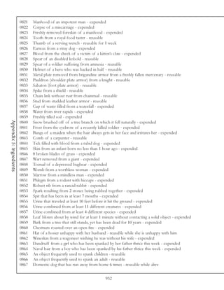 0821   Manhood of an impotent man - expended
                          0822   Corpse of a miscarriage - expended
                          0823   Freshly removed foreskin of a manhood - expended
                          0824   Tooth from a royal food taster - reusable
                          0825   Thumb of a serving wench - reusable for 1 week
                          0826   Earwax from a stray dog - expended
                          0827   Blood from the cheek of a victim of a kitten’s claw - expended
                          0828   Spear of an disabled kobold - reusable
                          0829   Spear of a soldier suffering from amnesia - reusable
                          0830   Helmet of a hero who was hacked in half - reusable
                          0831   Metal plate removed from brigandine armor from a freshly fallen mercenary - reusable
                          0832   Pauldron (shoulder plate armor) from a knight - reusable
                          0833   Sabaton (foot plate armor) - reusable
                          0834   Spike from a shield - reusable
                          0835   Chain link without rust from chainmail - reusable
                          0836   Stud from studded leather armor - reusable
                          0837   Cup of water filled from a waterfall - expended
                          0838   Water from river rapids - expended
                          0839   Freshly tilled soil - expended
Appendix 5: Ingredients




                          0840   Snow brushed off of a tree branch on which it fell naturally - expended
                          0841   Frost from the eyebrow of a recently killed soldier - expended
                          0842   Bangs of a maiden when the hair always gets in her face and irritates her - expended
                          0843   Comb of a carpenter - reusable
                          0844   Tick filled with blood from a rabid dog - expended
                          0845   Skin from an infant born no less than 1 hour ago - expended
                          0846   8 broken blades of grass - expended
                          0847   Wart removed from a giant - expended
                          0848   Toenail of a depressed bugbear - expended
                          0849   Womb from a worthless woman - expended
                          0850   Marrow from a mindless man - expended
                          0851   Phlegm from a rodent with hiccups - expended
                          0852   Robust rib from a rancid rabbit - expended
                          0853   Spark resulting from 2 stones being rubbed together - expended
                          0854   Spit that has been in at least 7 mouths - expended
                          0855   Urine that traveled at least 10 feet before it hit the ground - expended
                          0856   Urine combined from at least 11 different creatures - expended
                          0857   Urine combined from at least 4 different species - expended
                          0858   Leaf blown about by wind for at least 1 minute without contacting a solid object - expended
                          0859   Bark from a tree that still stands, yet has been dead for 10 years - expended
                          0860   Chestnuts roasted over an open fire - expended
                          0861   Hat of a hosier unhappy with her husband - reusable while she is unhappy with him
                          0862   Wineskin from a wagoneer wishing he was without his wife - expended
                          0863   Dandruff from a girl who has been spanked by her father thrice this week - expended
                          0864   Naval hair from a boy who has been spanked by his father thrice this week - expended
                          0865   An object frequently used to spank children - reusable
                          0866   An object frequently used to spank an adult - reusable
                          0867   Domestic dog that has run away from home 6 times - reusable while alive


                                                                          932
 