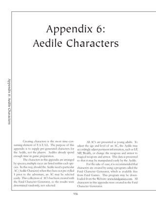 Appendix 6:
                                                Aedile Characters
Appendix 6: Aedile Characters




                                         Creating characters is the most time-con-               All AC’s are presented as young adults. To
                                suming element of F.A.T.A.L. The purpose of this         adjust the age and level of an AC, the Aedile may
                                appendix is to supply pre-generated characters for       accordingly adjust pertinent information, such as LP,
                                the Aedile, not the players. Aediles already spend       MP, Wealth, or change the weapons and armor to
                                enough time in game preparation.                         magical weapons and armor. This data is presented
                                         The characters in this appendix are arranged    so that it may be manipulated easily by the Aedile.
                                by species; multiple races are listed within each spe-           For the sake of ease, it is recommended that
                                cies. In this way, should the Aedile need a particular   characters are created by using a program called the
                                AC (Aedile Character) when they have not pre-rolled      Fatal Character Generator, which is available free
                                1 prior to the adventure, an AC may be selected          from Fatal Games. This program may be down-
                                easily. This collection of AC’s has been created with    loaded from the Website: www.fatalgames.com. All
                                the Fatal Character Generator, so the results were       characters in this appendix were created in the Fatal
                                determined randomly, not selected.                       Character Generator.

                                                                                     936
 