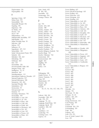 Hypersomnia 136                       Ionic Attack 602                     Lesser Bidding 603
Hypoxyphilia 136                      IP 400, 452                          Lesser Electrical Discharge 603
                                      Irascibility 122                     Lesser Healing 603
I                                     Ironmonger 264                       Lesser Holocaust 604
Ignoring a Crime 187                  Issuing a Threat 188                 Lesser Hologram 604
Imbue Item 595                                                             Lesser Mending 605
                                      J                                    Lesser Vulnerability to Acid 605
Immutability 595
Immutable Wound 596                   Jars 733                             Lesser Vulnerability to Air 605
Impaling 356                          Jeweler 264, 265                     Lesser Vulnerability to Armor 605
Impotence 596                         Jewelry 788                          Lesser Vulnerability to Bases 606
In Mitulis 197                        Jewelry, Amulets 739                 Lesser Vulnerability to Cholerics 606
Incense 733                           Jewelry, Anklets 739                 Lesser Vulnerability to Cold 606
Incest 187                            Jewelry, Bracelets 739               Lesser Vulnerability to Discipline 606
Independence 111                      Jewelry, Brooches 740                Lesser Vulnerability to Earth 607
Indispensable Invisibility 597        Jewelry, Charms 740                  Lesser Vulnerability to Electricity 607
Individuality 110                     Jewelry, Crowns 741                  Lesser Vulnerability to Ethicality 607
Infant Mortality Rate 53              Jewelry, Earrings 741                Lesser Vulnerability to Fire 607
Infection 468                         Jewelry, Lockets 741                 Lesser Vulnerability to Immorality 608
Inferno 597                           Jewelry, Medallions 741              Lesser Vulnerability to Melancholics
Influenza 65                          Jewelry, Necklaces 742                    608
Ingredients 497, 913                  Jewelry, Pendants 742                Lesser Vulnerability to Morality 608
Inirascibility 120                    Jewelry, Religious Symbols 742       Lesser Vulnerability to Phlegmatics
Initial Advancement Points 802        Jewelry, Rings 743                        608
Initiative 466                        Jewelry, Talismans 744               Lesser Vulnerability to Poison 609
Inkmaker 262, 263                     Journeyman 200                       Lesser Vulnerability to Sanguines 609
Inkmaking 356                         Journeywoman 200                     Lesser Vulnerability to Skill 609
Innkeeper 263                         Juggler 265                          Lesser Vulnerability to Sonics 609
                                                                           Lesser Vulnerability to Unethicality




                                                                                                                     Index
Inns 169                              Juggling 357
Insensibility 120                     Jump 358                                  610
Insurmountable Odds 801               Justice 174                          Lesser Vulnerability to Weapon 610
Integrity Points 400                                                       Level 1 854
Intelligence 72, 97                   K                                    Level 10 862
Intentions 466                                                             Level 2 856
                                      Kidnapping 188                       Level 3 857
Interdependence 111                   Kinder-Fresser 31
Intermittent Explosive Disorder 137                                        Level 4 858
                                      Kinetic Charisma 70                  Level 5 859
Internal Explosion 597                King 265
Internal Infestation 598                                                   Level 6 860
                                      Kleptomania 137                      Level 7 861
Interpreter 263, 264                  Knacker 266
Intestinal Wreathe 598                                                     Level 8 861
                                      Knight 267                           Level 9 862
Intimidation 357                      Kobold
Intoxication 59                                                            Libel 189
                                          18, 27, 34, 154, 167, 168, 176   Liberality 116
Intra-personal 110
Intuition 73                                                               Librams 751
                                      L                                    Life Points 39, 466
Inventing Adventures 793
Invincibility 599                     Laborer 268, 269                     Lifespan 23, 40
Invincibility to Acid 599             Lacemaker 268, 269                   Linkboy 269, 270
Invincibility to Air 599              Lady 270, 271                        Listening 359
Invincibility to Bases 600            Language 72, 151                     Living Monstrosity 610
Invincibility to Cold 600             Language, Read/Write 359             Lock-Picking 359
Invincibility to Earth 600            Language, Speak 359                  Lockets 741
Invincibility to Electricity 600      Laundress 268, 269                   Locksmith 269, 270
Invincibility to Fire 601             Law 359                              Locksmithing 359
Invincibility to Gaze 601             Lawfulness 111                       Logic 360
Invincibility to Poison 601           Leadership 791                       Logistics 827
Invincibility to Water 601            Learning Curve 314                   Lord 270, 271
Invisibility 602                      Leprosy 65                           Loss of Aerial Control 830
                                                                           Love 159

                                                      967
 