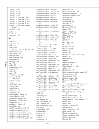 Love Spell I 610                         Mass Protection from Earth 621           Melancholic 126
        Love Spell II 611                        Mass Protection from Electricity 621     Melancholic-Choleric 130
        Love Spell III 611                       Mass Protection from Ethicality 622      Melancholic-Phlegmatic 130
        Love Spell IV 611                        Mass Protection from Fire 622            Melancholic-Sanguine 130
        Love Spell of Attraction I 612           Mass Protection from Gaze 623            Meltdown 634
        Love Spell of Attraction II 612          Mass Protection from Immorality 623      Menstruation 53
        Love Spell of Attraction III 613         Mass Protection from Melancholics        Mental Illness 131
        Love Spell of Attraction IV 613              624                                  Mercenary 275
        Love Spell of Attraction through         Mass Protection from Morality 624        Meritocracy 164
             Touch 614                           Mass Protection from Phlegmatics         Messenger 275, 276
        Love Spell V 611                             625                                  Miasma 635
        Loyalty 111                              Mass Protection from Physical Harm       Military Training 828
        LP 39, 466                                   625                                  Militiaman 276, 277
        Lycanthropy 189                          Mass Protection from Poison 626          Milking 361
                                                 Mass Protection from Sanguines 626       Miller 277, 278
        M                                        Mass Protection from Sonics 627          Milling 361
        Madness 614                              Mass Protection from Unethicality        Mind 124
        Mage 271, 272                                627                                  Miner 277, 278
        Magic 492                                Mass Protection from Water 628           Mining 361
        Magic Points                             Mass Teleportation 628                   Minstrel 280, 282
             245, 261, 273, 275, 301, 302, 498   Mass Vulnerability to Acid 629           Minter 278, 280
        Magical Effects 497                      Mass Vulnerability to Air 629            Minting 362
        Magical Items 698                        Mass Vulnerability to Armor 630          Mirrors 734
        Magical Research 795                     Mass Vulnerability to Bases 630          Miscellaneous magical items 744
        Magical Warning 614                      Mass Vulnerability to Cholerics 630      Mistress 200
        Magnificence 117                         Mass Vulnerability to Cold 630           Mock Modesty 121
        Magocracy 164                            Mass Vulnerability to Discipline 631     Modesty 119
                                                 Mass Vulnerability to Earth 631          Modify Molecules 635
Index




        Mail 172
        Makke 197                                Mass Vulnerability to Electricity 631    Monarchy 164
        Maneuverability 829                      Mass Vulnerability to Ethicality 631     Money-Lender 279, 280
        Mangling 360                             Mass Vulnerability to Fire 632           Morals 101
        Manhood 54                               Mass Vulnerability to Immorality 632     Mortification 792
        Mania 137                                Mass Vulnerability to Melancholics       Most Attractive/Repulsive Feature 45
        Manic-Depressive 132                         632                                  Mountaineer 280, 282
        Map Symbols 792                          Mass Vulnerability to Morality 632       Mountaineering 362
        Maps 734, 792                            Mass Vulnerability to Phlegmatics 633    Mounted Archery 362
        Marbler 274, 275                         Mass Vulnerability to Poison 633         Movement 826, 832
        Marijuana 61                             Mass Vulnerability to Sanguines 633      MP
        Marital Status 149                       Mass Vulnerability to Skill 633                245, 261, 262, 273, 275, 301, 302, 498
        Marriage 149                             Mass Vulnerability to Sonics 634         Multiple Brawling Attacks 470
        Martyrization 615                        Mass Vulnerability to Unethicality 634   Multiple Occupations 803
        Mason 274, 275                           Mass Vulnerability to Weapon 634         Multiple Personality Disorder 134
        Mass Bidding 615                         Massage 360                              Multiple Simultaneous Occupations
        Mass Complete Healing 616                Master 200                                     803
        Mass Evanescence 616                     Masturbating 360                         Multiple Temperaments 129
        Mass Greater Bidding 617                 Math 5, 72                               Multiple Weapon Attacks 471
        Mass Greater Healing 617                 Math, Algebra 360                        Multiplication of Loaves and Fish 635
        Mass Healing 618                         Math, Fundamental 360                    Mumps 65
        Mass Lesser Healing 617                  Math, Geometry 360                       Murder 190
        Mass Murder 190                          Math, Trigonometry 360                   Muscular Dystrophy 66
        Mass Protection from Acid 618            Mean System 7                            Mushrooms 62
        Mass Protection from Air 618             Meaningfulness 112                       Music, Counterpoint 363
        Mass Protection from Bases 619           Meaninglessness 112                      Music, Theory 363
        Mass Protection from Cholerics 619       Meanness 120                             Musical Instrument 364
        Mass Protection from Cold 620            Measles 65                               Musical Instruments 746
        Mass Protection from Discipline 620      Medallions 741                           Musician 280, 282
                                                 Megalomania 138                          Mustacei 197

                                                                  968
 