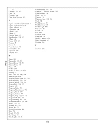 119                             Wheelwrighting 395, 396
        Urinating 391, 393                   When Dice Contradict Reason 790
        Urns 738                             White Pudding 198
        Urophilia 144                        Whore 310, 311
        Using Siege Weapons 825              Whoring 196
                                             Wilderness Lore 395, 396
        V                                    Wind 472
        Vaginal Circumference Potential 51   Wind Direction 834
        Vaginal Depth Potential 51           Wind Duration 835
        Vaginal Soreness 375                 Wind Strength 834
        Vaginismus 144                       Wine-Crier 312
        Vagrancy 196                         Wisdom 73
        Vanish 693                           Wish 694
        Varicose Veins 693                   Wishbone 695
        Ventriloquism 392, 393               Witchcraft 196
        Village 162                          Wooden Carapace 696
        Vintner 307, 309                     Worst Nightmare 697
        Violence 7                           Wrestling 396
        Vision 47                            Z
        Vocal Charisma 70
        Vomerophilia 144                     Zoophilia 144
        Voyeurism 144
        Vulgarity 122

        W
        Wages 826
        Wainwright 308, 309
Index




        Wainwrighting 392, 394
        Walk on Water 693
        Wands 755
        Warfare 819
        Warfare by Time-Unit 822
        Warning 7
        Water 334, 499, 500, 853
        Waves Be Still 694
        Weapon, General Type 392, 394
        Weapon Mastery 394, 396
        Weapon, Specific 393, 394
        Weapon Trick 394, 395
        Weapons 430
        Weapons, Melee 756
        Weapons, Miscellaneous 776
        Weapons, Missile 777
        Weapons, Sentient 778
        Weapons, Siege Engines 779
        Weaponsmith 308, 310
        Weaponsmithing 394, 395
        Weather Prediction 395, 396
        Weaver 309, 310
        Weaving 395, 396
        Weight 42, 430
        Weight Distribution 430
        Wells 738
        Wench 309, 311
        Wet Dream 694
        Wheelwright 310, 311


                                                             972
 