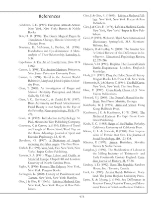 References                               Gies, J. & Gies, F. (1969b). Life in a Medieval Vil-
                                                                   lage. New York, New York: Harper & Row
                                                                   Publishers.
Ashdown, C. H. (1995). European Arms & Armor.
                                                          Gies, J. & Gies, F. (1974). Life in a Medieval Castle.
         New York, New York: Barnes & Noble
                                                                   New York, New York: Harper & Row Pub-
         Books.
                                                                   lishers.
Betz, H. D. (1986). The Greek Magical Papyri In
                                                          Gove, P. (1993). Webster’s Third New International
         Translation. Chicago, Illinois: University of
                                                                   Dictionary. Springfield, MA: Merriam-
         Chicago Press.
                                                                   Webster, Inc.
Bourassa, D., McManus, I., Bryden, M. (1996).
                                                          Halpern, D. & LaMay, M. (2000). The Smarter Sex:
         Handedness and Eye-dominance: A Meta-
                                                                   A Critical Review of Sex Differences in In-
         analysis of Their Relationship. Laterality, 1,
                                                                   telligence. Educational Psychology Review,
         5-34.
                                                                   12, 229-246.
Capellanus, A. The Art of Courtly Love, (btw. 1174
                                                          Hanson, V. D. (1993). Hoplites The Classical Greek
         1186).
                                                                   Battle Experience. London, England:
Casson, L. (1991). The Ancient Mariners. Princeton,
                                                                   Routledge.
         New Jersey: Princeton University Press.
                                                          Healy, J. F. (1991). Pliny the Elder: Natural History.
Casson, L. (1994). Travel in the Ancient World.
                                                                   Penguin Books, Ltd.: New York, New York.
         Baltimore, Maryland: John Hopkins Univer-
                                                          Herrnstein, R. J. & Murray, C. (1994). The Bell Curve.
         sity Press.
                                                                   New York, New York: The Free Press.
Chan, T. (2000). An Investigation of Finger and
                                                          Hine, P. (1997). Oven-Ready Chaos v.1.3. New
         Manual Dexterity. Perceptual and Motor
                                                                   Falcon Publications.
         Skills, 90, 537-542.
                                                          Howard, P. J. (2000). The Owner’s Manual for the
Chen, A. C., German, C., & Zaidel, D. W. (1997).
                                                                   Brain. Bard Press: Marietta, Georgia.
         Brain Asymmetry and Facial Attractiveness:
                                                          Karcheski, W. J. (1995). Arms and Armor. Hong
         Facial Beauty is not Simply in the Eye of
                                                                   Kong: Bullfinch Press.
         the Beholder. Neuropsychologia, 35(4), 471-
                                                          Kaufmann, J. E. & Kaufmann, H. W. (2001). The
         476.
                                                                   Medieval Fortress. Da Capo Press: Com-
Coon, D. (1992). Introduction to Psychology. St.
                                                                   bined Publishing.
         Paul, Minnesota: West Publishing Company.
                                                          Keuls, E. C. (1985). Reign of the Phallus. Berkeley,
Courneya, K. & Carron, A. (1991). Effects of Travel
                                                                   California: University of California Press.
         and Length of Home Stand/Road Trip on
                                                          Kleine, C. L. & Staneski, R. (1980). First Impres-
         the Home Advantage. Journal of Sport and
                                                                   sions of Female Bust Size. The Journal of
         Exercise Psychology, 13, 42-49.
                                                                   Social Psychology, 110, 123-134.
Davidson, G. (1967). A Dictionary of Angels
                                                          Klucina, P. (1997). Armor. Bratislava, Slovakia:
         including the fallen angels. The Free Press.
                                                                   Barnes & Noble Books.
Ehrlich, E. (1995). Veni, Vidi, Vici. New York, New
                                                          Langdon, J. (1996). The Mobilization of Labour in
         York: Harper Collins Publishing.
                                                                   the Milling Industry of Thirteenth- and
Epstein, S. A. (1991). Wage Labor and Guilds in
                                                                   Early Fourteenth Century England. Cana-
         Medieval Europe. Chapel Hill and London:
                                                                   dian Journal of History, 31, 37-58.
         Unversity of North Carolina Press.
                                                          Lindsay, A. D. (1992). Plato: The Republic. Random
Fagles, R. (1996). Homer: The Odyssey. New York,
                                                                   House, Inc.: Toronto, Canada.
         New York: Penguin Books.
                                                          Luck, G. (1985). Arcana Mundi Baltimore, Mary-
Farrington, K. (2000). History of Punishment and
                                                                   land: The Johns Hopkins University Press.
         Torture. New York, New York: Hamlyn.
                                                          Lynn, R. & Myung, J. (1996). Sex Differences in
Gies, J. & Gies, F. (1969a). Life in a Medieval City.
                                                                   Reaction Times, Decision Times, and Move-
         New York, New York: Harper & Row Pub-
                                                                   ment Times in British and Korean Children.
         lishers.

                                                      973
 