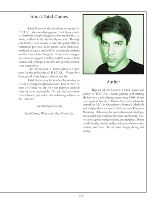 About Fatal Games

          Fatal Games is the founding company for
F.A.T.A.L., the role-playing game. Fatal Games seeks
to distribute role-playing games that are detailed, re-
alistic, and historically/mythically accurate. Through
scholarship, Fatal Games assures the public that in-
formation provided in its games seeks historical/
mythical accuracy, and will be continually updated
in efforts to achieve this goal. If you have a sugges-
tion and can support it with scholarly sources, Fatal
Games will be happy to review and possibly include
your suggestion.
          The current goal of Fatal Games is to pre-
pare for the publishing of F.A.T.A.L. Along these
lines, good things happen almost weekly.
          Fatal Games may be reached by sending an
e-mail to fatalgames@excite.com. Due to the vol-                             Author
ume of e-mail, we ask for your patience and will
reply as soon as possible. To see the latest from                Byron Hall, the founder of Fatal Games and
Fatal Games, proceed to the following address on        author of F.A.T.A.L., adores gaming and writing.
the Internet:                                           He has been a role-playing gamer since 1980. Byron
                                                        has taught at Northern Illinois University, where he
                  www.fatalgames.com                    earned his M.A. in Quantitative Reserach Methods
                                                        and did pre-doctoral work with Structural Equation
       Fatal Games, Where the Dice Never Lie.           Modeling. Otherwise, he enjoys dissonant shred gui-
                                                        tar, ancient and medieval literature and history, neu-
                                                        roscience, philosophy, research, and statistics. Byron
                                                        thanks family, friends, staff, artists, contributors, sup-
                                                        porters, and fans. To everyone: happy dicing and
                                                        slicing.




                                                       975
 