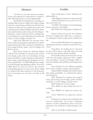 Abettors                                                    Credits
          An abettor is one who incites, encourages,                I give credit where it is due. Salutations (al-
assists, and supports the achievement of a purpose.        phabetically) to:
The following abettors are listed alphbetically:                    Adam Briggs for impressive interior artwork.
          Jim Hausler for bashing doors, choking, cor-              Andrew Dobell for cover art, the F.A.T.A.L.
relating tables between height and weight, helping         logo, and interior art.
with races, introducing colorful terms (but-her-face,               Art Hall for knowledge of ancient language,
cuntress, mouth-cunt, etc.), graphic gore, justice, live   history, semantics, and religion.
experimentation with pounding weapons, live sprint-                 Bob Fuller for hosting games and play-test-
ing experimentation, play-testing, proofreading, re-       ing.
fining the combat round and system, refining abili-                 David Vershaw II and the Texas Playtest
ties, refining races (especially bugbears, kobolds, and    Group for helping with called shots, catching er-
ogres), vocal recordings, and pure evil.                   rors, damage in combat, magic points, and play-test-
          John Terry (Burnout) for assassins, chief-       ing.
tains, combat, hosting games, ingredients, live sprint-             Francois Dube-Berthiaume for suggestions
ing experimentation, play-testing, proofreading, ran-      regarding revivification, urination, and historical ac-
dom magical effects, spells, vocal recordings, and         curacy.
RAAA power.                                                         Greg Borys for bashing doors, historical
          Ryan Keane (Satan) for chieftains, helping       accuracy with weapons (especially siege), investing
with the basic mechanics of the game and concep-           in artwork, play-testing, and proofreading.
tual design, guitar and vocal recordings, hosting                   Kevin Sullivan (Kaor) for character concept,
games, hundreds of spells, ingredients, magical items,     craft time and quality, suggestions with a magical
play-testing, programming, proofreading, and ran-          item, masterpiece criteria, proofreading, skills, so-
dom magical effects. In 1998-1999, Ryan was taught         cial class mobility, and spell failure with magical item
neoclassical guitar speedpicking by Byron. Ever since      creation.
2000, Ryan has been the fastest and cleanest                        Lazar Stojkovic for art, influence regarding
speedpicking guitarist on earth, and is always willing     elves, source material on magic, and translations.
to compete with others and prove it. His clean pick-                Martina Hall for helping with bodily features,
ing of sixteenth notes has been recorded at 330            play-testing, probability of combinatorial analysis,
b.p.m.                                                     and translations.
                                                                    Mike Haggard for helping with magical
                                                           items, play-testing, proofreading, spells and their
                                                           mechanics, vocal recordings, and pure chaos.
                                                                    Rade Vukajlovic for chaos magic.
                                                                    Steve Rogus for play-testing and vocal re-
                                                           cordings.
                                                                    Steve Willhite for impressive interior art-
                                                           work.
                                                                    Steven MnMoorn for impressive interior
                                                           artwork.
                                                                    Salutations to everyone who contributed and
                                                           were not credited here. If you have contributed
                                                           and have not been credited here, please contact Fa-
                                                           tal Games to be credited in a future printing or edi-
                                                           tion.
                                                                    Most of all, I’d like to thank myself.

                                                       976
 
