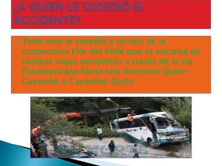  Todo esto le sucedió a un bus de la
cooperativa Flor del Valle que se encarga de
realizar viajes periódicos a través de la vía
Panamericana Norte con dirección Quito-
Cayambe o Cayambe-Quito
 