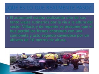  El automóvil estaba realizando uno de sus
tanto viajes rutinarios por la vía a la altura del
sector Villacis y de repente se presume que el
bus perdió los frenos chocando con una
camioneta y acto seguido cayéndose por un
abismo de 10 metros de altura.
 