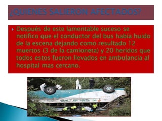  Después de este lamentable suceso se
notifico que el conductor del bus había huido
de la escena dejando como resultado 12
muertos (3 de la camioneta) y 20 heridos que
todos estos fueron llevados en ambulancia al
hospital mas cercano.
 