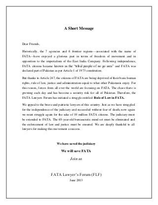 A Short Message
Dear Friends,
Historically, the 7 agencies and 6 frontier regions—associated with the name of
FATA—have enjoyed a glorious past in terms of freedom of movement and in
opposition to the imperialism of the East India Company. Following independence,
FATA citizens became known as the “tribal people of no go area” and FATA was
declared part of Pakistan as per Article 1 of 1973 constitution.
But thanks to Article 247, the citizens of FATA are being deprived of their basic human
rights, rule of law, justice and administration equal to what other Pakistanis enjoy. For
this reason, forces from all over the world are focusing on FATA. The chaos there is
growing each day and has become a security risk for all of Pakistan. Therefore, the
FATA Lawyers Forum has initiated a struggle entitled: Rule of Law in FATA.
We appeal to the brave and patriotic lawyers of this country. Just as we have struggled
for the independence of the judiciary and succeeded without fear of death, now again
we must struggle again for the sake of 10 million FATA citizens. The judiciary must
be extended to FATA. The 65-year-old bureaucratic mind set must be eliminated and
the enforcement of law and justice must be ensured. We are deeply thankful to all
lawyers for making this movement a success.
We have saved the judiciary
We will save FATA
Join us
FATA Lawyer’s Forum (FLF)
June 2013
 
