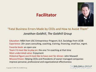 Facilitator “ Fatal Business Errors Made by CEOs and How to Avoid Them” Jonathan Goldhill, The Goldhill Group  Education : MBA from USC Entrepreneur Program; B.A. Sociology from UCSB  Experience : 20+ years consulting, coaching, training, financing, small bus. mgmt. Favorite   book : an open one Team I’d most like to play on:  the one I’m coaching at that time Most   underrated value:  Enjoyment Historical figure you’d most like to have over for dinner:  John Maxwell Mission/Vision:  Helping CEOs and Presidents of owner-managed companies improve personal, professional and organizational effectiveness 