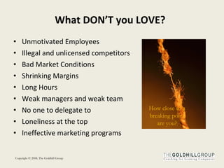What DON’T you LOVE? Unmotivated Employees Illegal and unlicensed competitors Bad Market Conditions Shrinking Margins Long Hours Weak managers and weak team No one to delegate to Loneliness at the top Ineffective marketing programs How close to a breaking point are you? 
