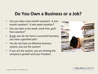 Do You Own a Business or a Job? Can you take a two-month vacation?  A one-month vacation?  A two-week vacation?  Can you take a one-week, work-free, guilt-free vacation? If not , you do not have a successful business, you have a glorified job!!  You do not have an effective business system, you are the system! If you are the system, you are limiting the company’s growth and your freedom. 