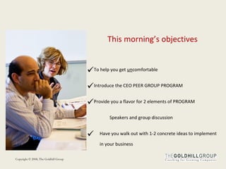 This morning’s objectives To help you get  un comfortable Introduce the CEO PEER GROUP PROGRAM Provide you a flavor for 2 elements of PROGRAM  Speakers and group discussion Have you walk out with 1-2 concrete ideas to implement in your business  