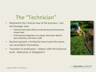 The “Technician” Represents the Tactical view of the business – not the Strategic view Technical work does little to move the business forward to create value If the business depends on its owner, the owner doesn’t own a business, s/he owns a JOB Business growth is limited by how much the owner can accomplish themselves Transition to employees – helpers with the technical work.  Abdication or Delegation? 