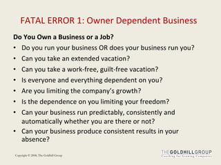 FATAL ERROR 1: Owner Dependent Business Do You Own a Business or a Job? Do you run your business OR does your business run you?  Can you take an extended vacation?  Can you take a work-free, guilt-free vacation? Is everyone and everything dependent on you? Are you limiting the company’s growth? Is the dependence on you limiting your freedom? Can your business run predictably, consistently and automatically whether you are there or not? Can your business produce consistent results in your absence? 