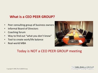 What is a CEO PEER GROUP? Peer consulting group of business owners Informal Board of Directors Coaching forum Way to find out “what you don’t know” Tool to create work/life balance Real-world MBA Today is NOT a CEO PEER GROUP meeting 