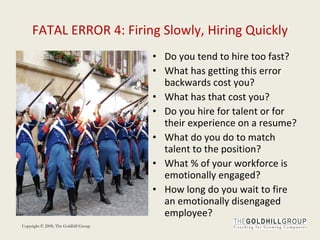 FATAL ERROR 4: Firing Slowly, Hiring Quickly Do you tend to hire too fast? What has getting this error backwards cost you? What has that cost you?  Do you hire for talent or for their experience on a resume? What do you do to match talent to the position? What % of your workforce is emotionally engaged? How long do you wait to fire an emotionally disengaged employee? 