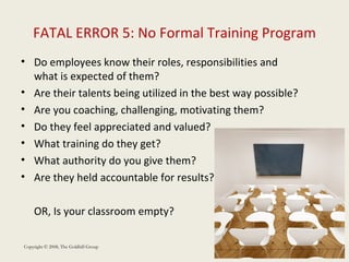 FATAL ERROR 5: No Formal Training Program Do employees know their roles, responsibilities and what is expected of them? Are their talents being utilized in the best way possible? Are you coaching, challenging, motivating them? Do they feel appreciated and valued?  What training do they get?  What authority do you give them? Are they held accountable for results? OR, Is your classroom empty?  