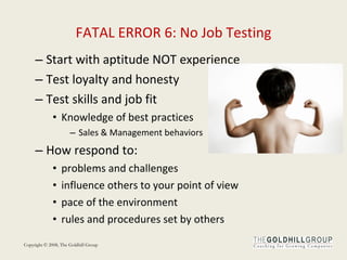 FATAL ERROR 6: No Job Testing Start with aptitude NOT experience Test loyalty and honesty Test skills and job fit Knowledge of best practices Sales & Management behaviors How respond to: problems and challenges    influence others to your point of view   pace of the environment   rules and procedures set by others   
