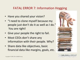 FATAL ERROR 7: Information Hogging Have you shared your vision? “ I need to clone myself because my people just don’t do it as well as I do.”  You are right! Give your people the right to fail.  Most CEOs don’t share any information with their people. Why? Share data like objectives, basic financial data like margins, goals, etc. 