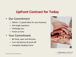 Upfront   Contract   for   Today Our Commitment Deliver 1-2 good ideas for your business Ask tough questions Challenge you Finish on time Your Commitment Be frank, open and decisive Turn cell phones & email off Complete feedback form 